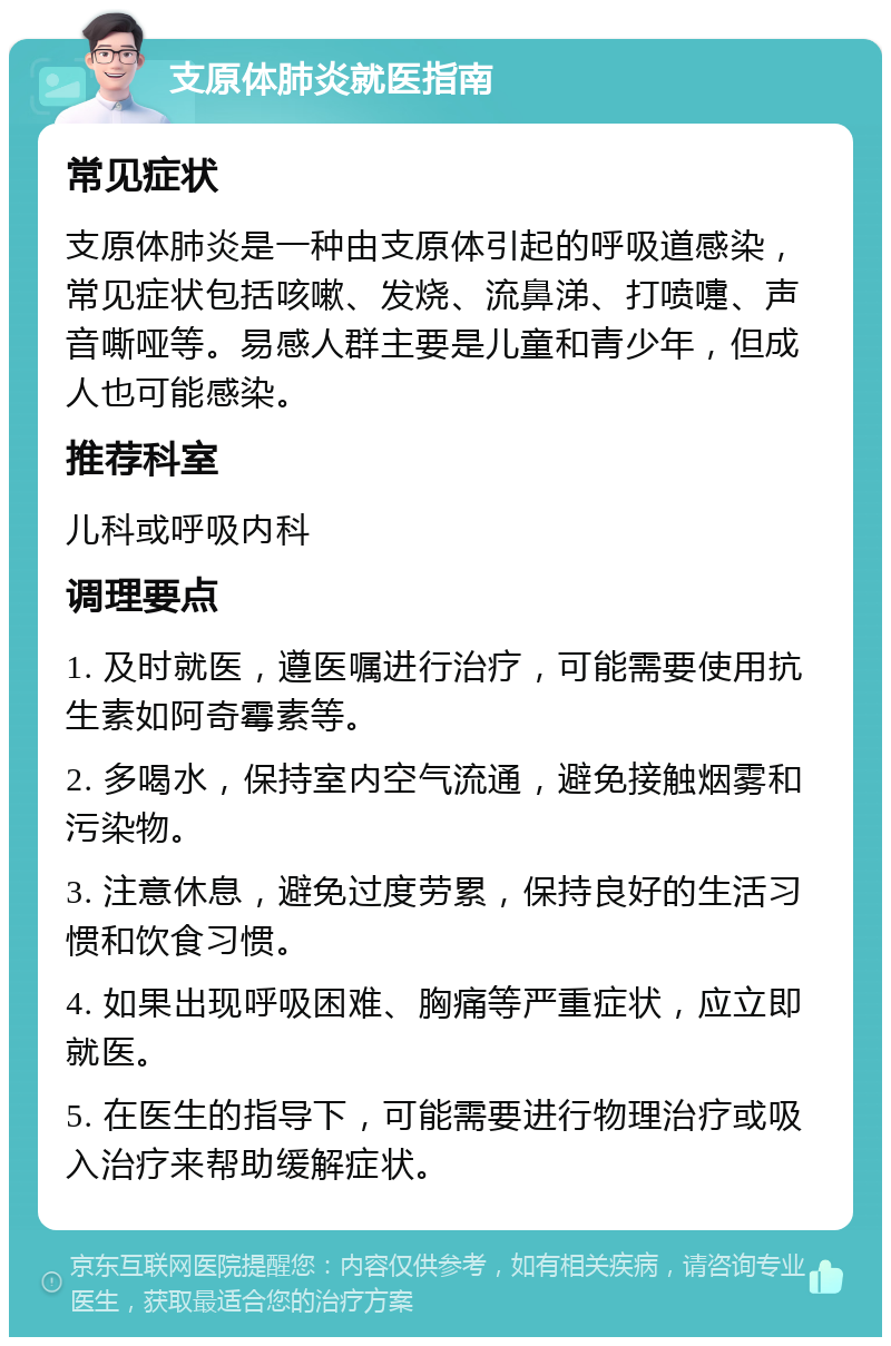 支原体肺炎就医指南 常见症状 支原体肺炎是一种由支原体引起的呼吸道感染，常见症状包括咳嗽、发烧、流鼻涕、打喷嚏、声音嘶哑等。易感人群主要是儿童和青少年，但成人也可能感染。 推荐科室 儿科或呼吸内科 调理要点 1. 及时就医，遵医嘱进行治疗，可能需要使用抗生素如阿奇霉素等。 2. 多喝水，保持室内空气流通，避免接触烟雾和污染物。 3. 注意休息，避免过度劳累，保持良好的生活习惯和饮食习惯。 4. 如果出现呼吸困难、胸痛等严重症状，应立即就医。 5. 在医生的指导下，可能需要进行物理治疗或吸入治疗来帮助缓解症状。