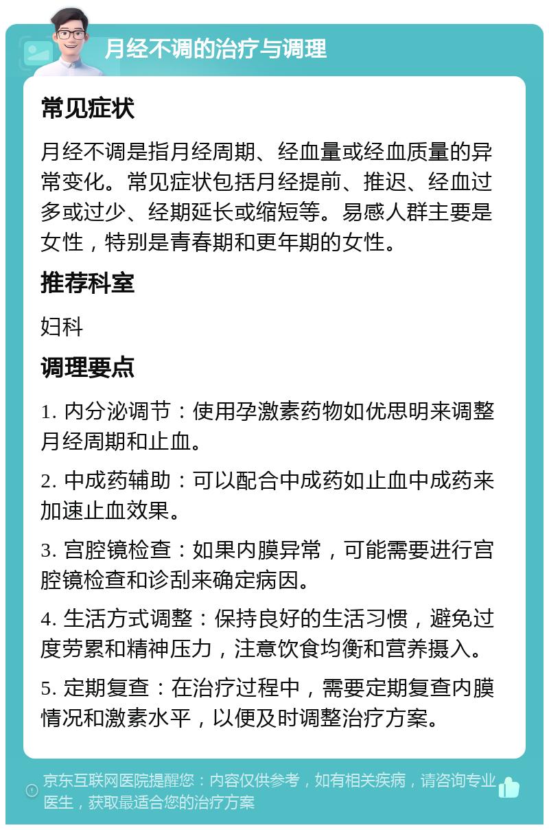 月经不调的治疗与调理 常见症状 月经不调是指月经周期、经血量或经血质量的异常变化。常见症状包括月经提前、推迟、经血过多或过少、经期延长或缩短等。易感人群主要是女性，特别是青春期和更年期的女性。 推荐科室 妇科 调理要点 1. 内分泌调节：使用孕激素药物如优思明来调整月经周期和止血。 2. 中成药辅助：可以配合中成药如止血中成药来加速止血效果。 3. 宫腔镜检查：如果内膜异常，可能需要进行宫腔镜检查和诊刮来确定病因。 4. 生活方式调整：保持良好的生活习惯，避免过度劳累和精神压力，注意饮食均衡和营养摄入。 5. 定期复查：在治疗过程中，需要定期复查内膜情况和激素水平，以便及时调整治疗方案。