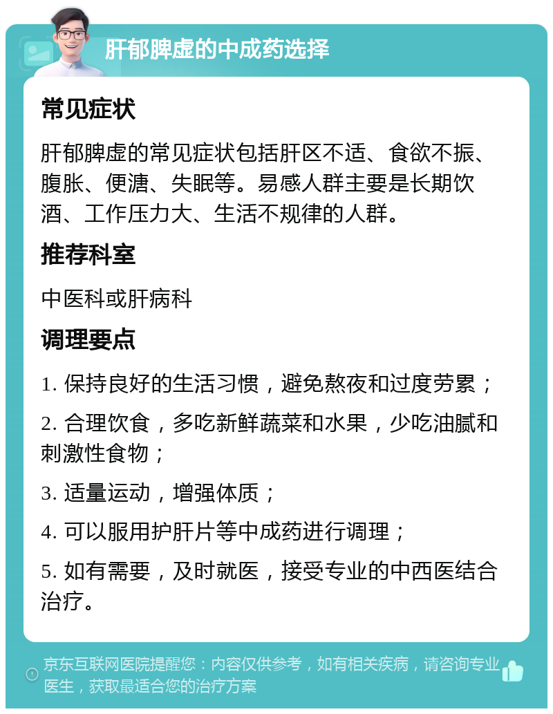 肝郁脾虚的中成药选择 常见症状 肝郁脾虚的常见症状包括肝区不适、食欲不振、腹胀、便溏、失眠等。易感人群主要是长期饮酒、工作压力大、生活不规律的人群。 推荐科室 中医科或肝病科 调理要点 1. 保持良好的生活习惯，避免熬夜和过度劳累； 2. 合理饮食，多吃新鲜蔬菜和水果，少吃油腻和刺激性食物； 3. 适量运动，增强体质； 4. 可以服用护肝片等中成药进行调理； 5. 如有需要，及时就医，接受专业的中西医结合治疗。