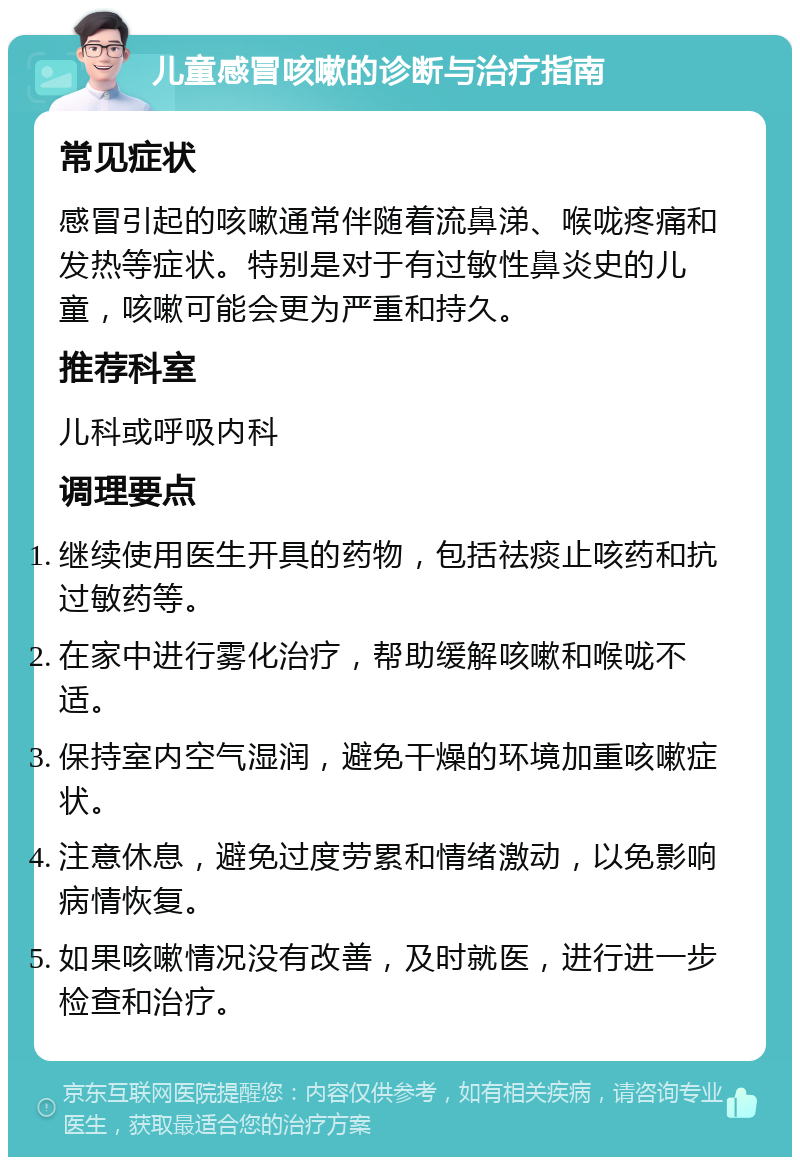 儿童感冒咳嗽的诊断与治疗指南 常见症状 感冒引起的咳嗽通常伴随着流鼻涕、喉咙疼痛和发热等症状。特别是对于有过敏性鼻炎史的儿童，咳嗽可能会更为严重和持久。 推荐科室 儿科或呼吸内科 调理要点 继续使用医生开具的药物，包括祛痰止咳药和抗过敏药等。 在家中进行雾化治疗，帮助缓解咳嗽和喉咙不适。 保持室内空气湿润，避免干燥的环境加重咳嗽症状。 注意休息，避免过度劳累和情绪激动，以免影响病情恢复。 如果咳嗽情况没有改善，及时就医，进行进一步检查和治疗。