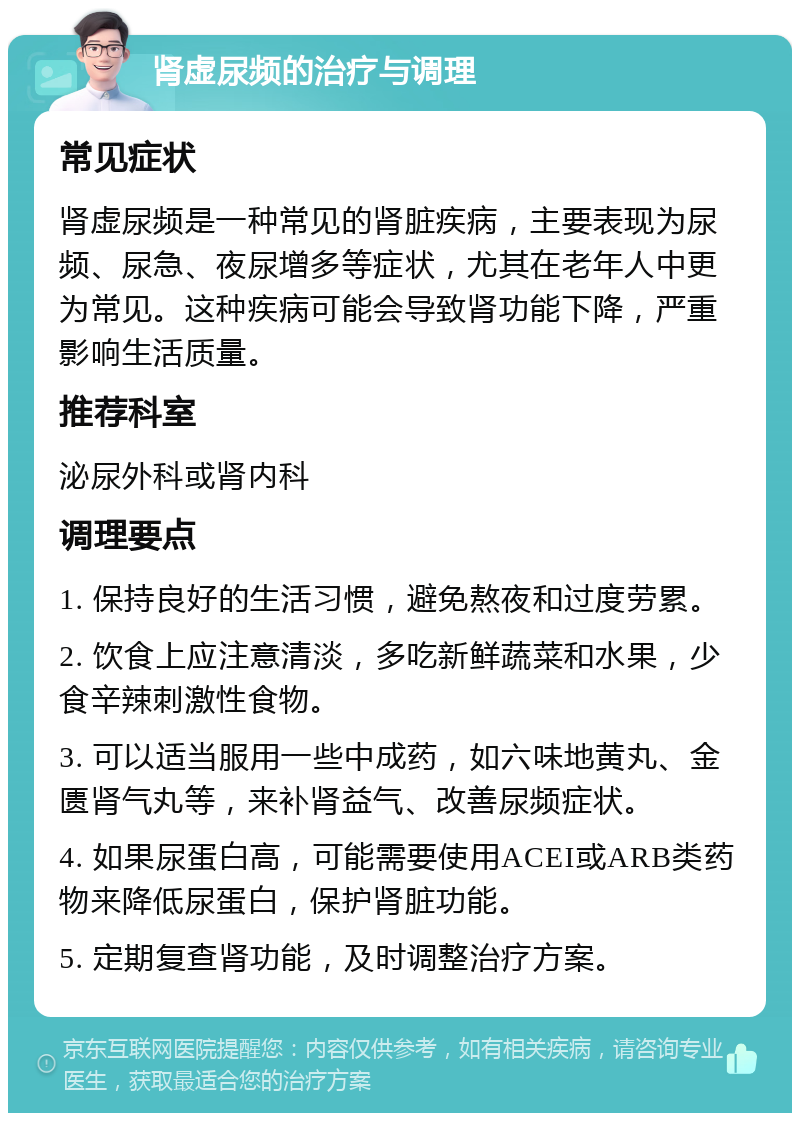 肾虚尿频的治疗与调理 常见症状 肾虚尿频是一种常见的肾脏疾病，主要表现为尿频、尿急、夜尿增多等症状，尤其在老年人中更为常见。这种疾病可能会导致肾功能下降，严重影响生活质量。 推荐科室 泌尿外科或肾内科 调理要点 1. 保持良好的生活习惯，避免熬夜和过度劳累。 2. 饮食上应注意清淡，多吃新鲜蔬菜和水果，少食辛辣刺激性食物。 3. 可以适当服用一些中成药，如六味地黄丸、金匮肾气丸等，来补肾益气、改善尿频症状。 4. 如果尿蛋白高，可能需要使用ACEI或ARB类药物来降低尿蛋白，保护肾脏功能。 5. 定期复查肾功能，及时调整治疗方案。