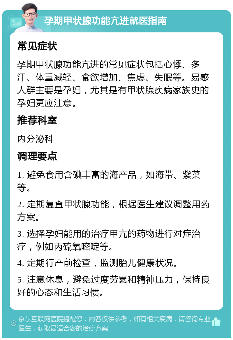 孕期甲状腺功能亢进就医指南 常见症状 孕期甲状腺功能亢进的常见症状包括心悸、多汗、体重减轻、食欲增加、焦虑、失眠等。易感人群主要是孕妇，尤其是有甲状腺疾病家族史的孕妇更应注意。 推荐科室 内分泌科 调理要点 1. 避免食用含碘丰富的海产品，如海带、紫菜等。 2. 定期复查甲状腺功能，根据医生建议调整用药方案。 3. 选择孕妇能用的治疗甲亢的药物进行对症治疗，例如丙硫氧嘧啶等。 4. 定期行产前检查，监测胎儿健康状况。 5. 注意休息，避免过度劳累和精神压力，保持良好的心态和生活习惯。