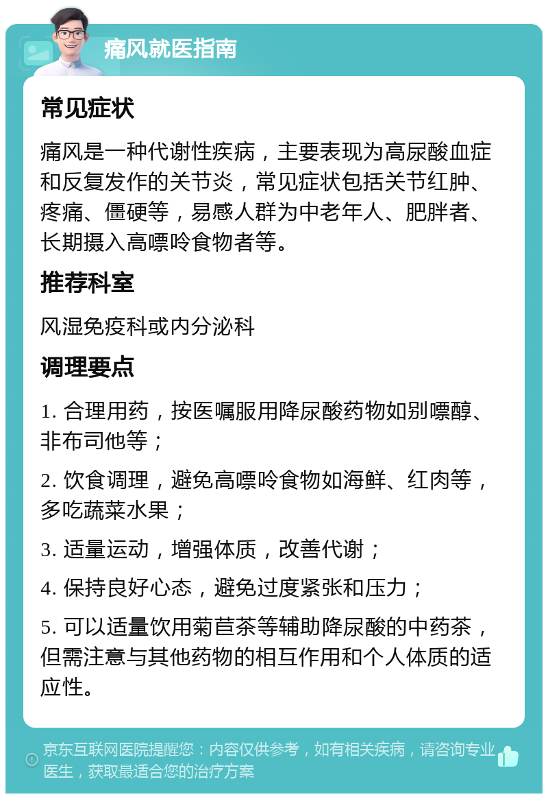 痛风就医指南 常见症状 痛风是一种代谢性疾病，主要表现为高尿酸血症和反复发作的关节炎，常见症状包括关节红肿、疼痛、僵硬等，易感人群为中老年人、肥胖者、长期摄入高嘌呤食物者等。 推荐科室 风湿免疫科或内分泌科 调理要点 1. 合理用药，按医嘱服用降尿酸药物如别嘌醇、非布司他等； 2. 饮食调理，避免高嘌呤食物如海鲜、红肉等，多吃蔬菜水果； 3. 适量运动，增强体质，改善代谢； 4. 保持良好心态，避免过度紧张和压力； 5. 可以适量饮用菊苣茶等辅助降尿酸的中药茶，但需注意与其他药物的相互作用和个人体质的适应性。