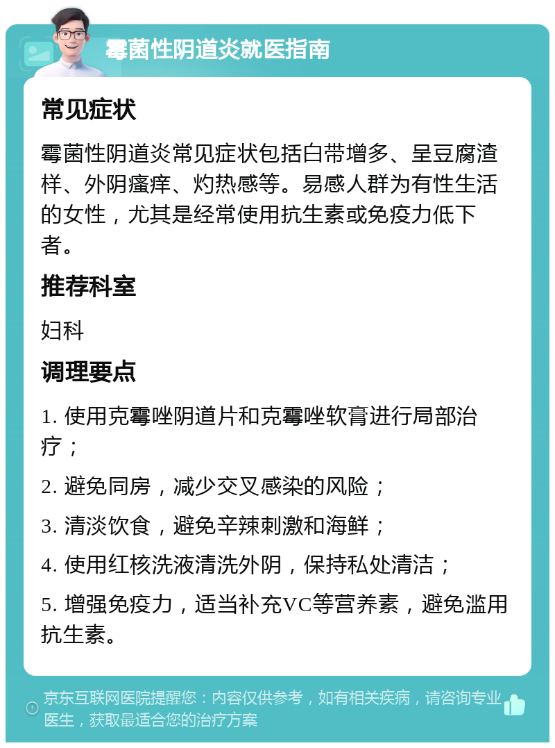 霉菌性阴道炎就医指南 常见症状 霉菌性阴道炎常见症状包括白带增多、呈豆腐渣样、外阴瘙痒、灼热感等。易感人群为有性生活的女性，尤其是经常使用抗生素或免疫力低下者。 推荐科室 妇科 调理要点 1. 使用克霉唑阴道片和克霉唑软膏进行局部治疗； 2. 避免同房，减少交叉感染的风险； 3. 清淡饮食，避免辛辣刺激和海鲜； 4. 使用红核洗液清洗外阴，保持私处清洁； 5. 增强免疫力，适当补充VC等营养素，避免滥用抗生素。