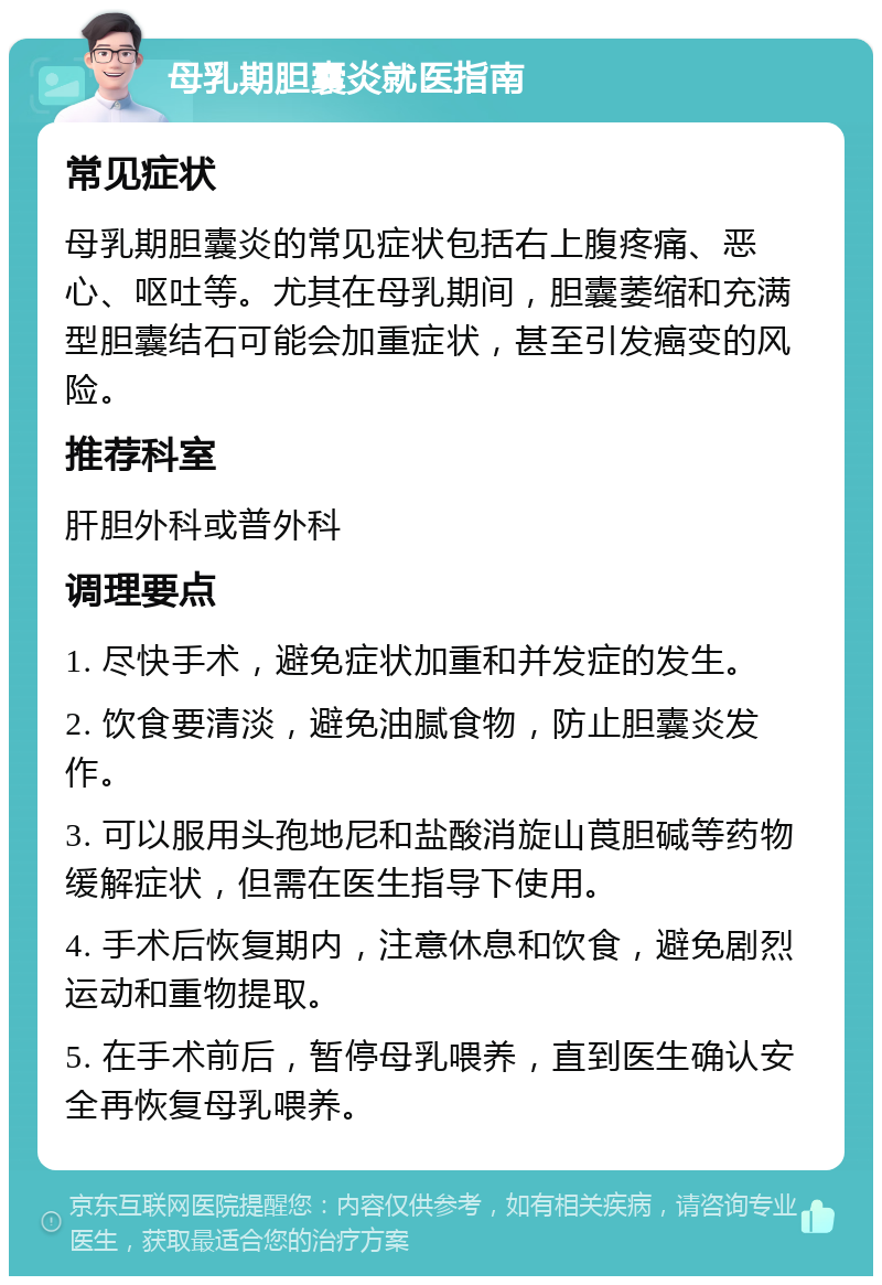 母乳期胆囊炎就医指南 常见症状 母乳期胆囊炎的常见症状包括右上腹疼痛、恶心、呕吐等。尤其在母乳期间，胆囊萎缩和充满型胆囊结石可能会加重症状，甚至引发癌变的风险。 推荐科室 肝胆外科或普外科 调理要点 1. 尽快手术，避免症状加重和并发症的发生。 2. 饮食要清淡，避免油腻食物，防止胆囊炎发作。 3. 可以服用头孢地尼和盐酸消旋山莨胆碱等药物缓解症状，但需在医生指导下使用。 4. 手术后恢复期内，注意休息和饮食，避免剧烈运动和重物提取。 5. 在手术前后，暂停母乳喂养，直到医生确认安全再恢复母乳喂养。