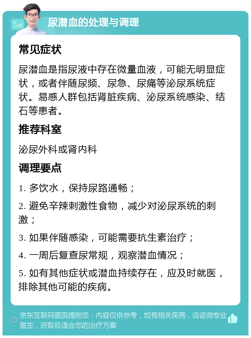 尿潜血的处理与调理 常见症状 尿潜血是指尿液中存在微量血液，可能无明显症状，或者伴随尿频、尿急、尿痛等泌尿系统症状。易感人群包括肾脏疾病、泌尿系统感染、结石等患者。 推荐科室 泌尿外科或肾内科 调理要点 1. 多饮水，保持尿路通畅； 2. 避免辛辣刺激性食物，减少对泌尿系统的刺激； 3. 如果伴随感染，可能需要抗生素治疗； 4. 一周后复查尿常规，观察潜血情况； 5. 如有其他症状或潜血持续存在，应及时就医，排除其他可能的疾病。