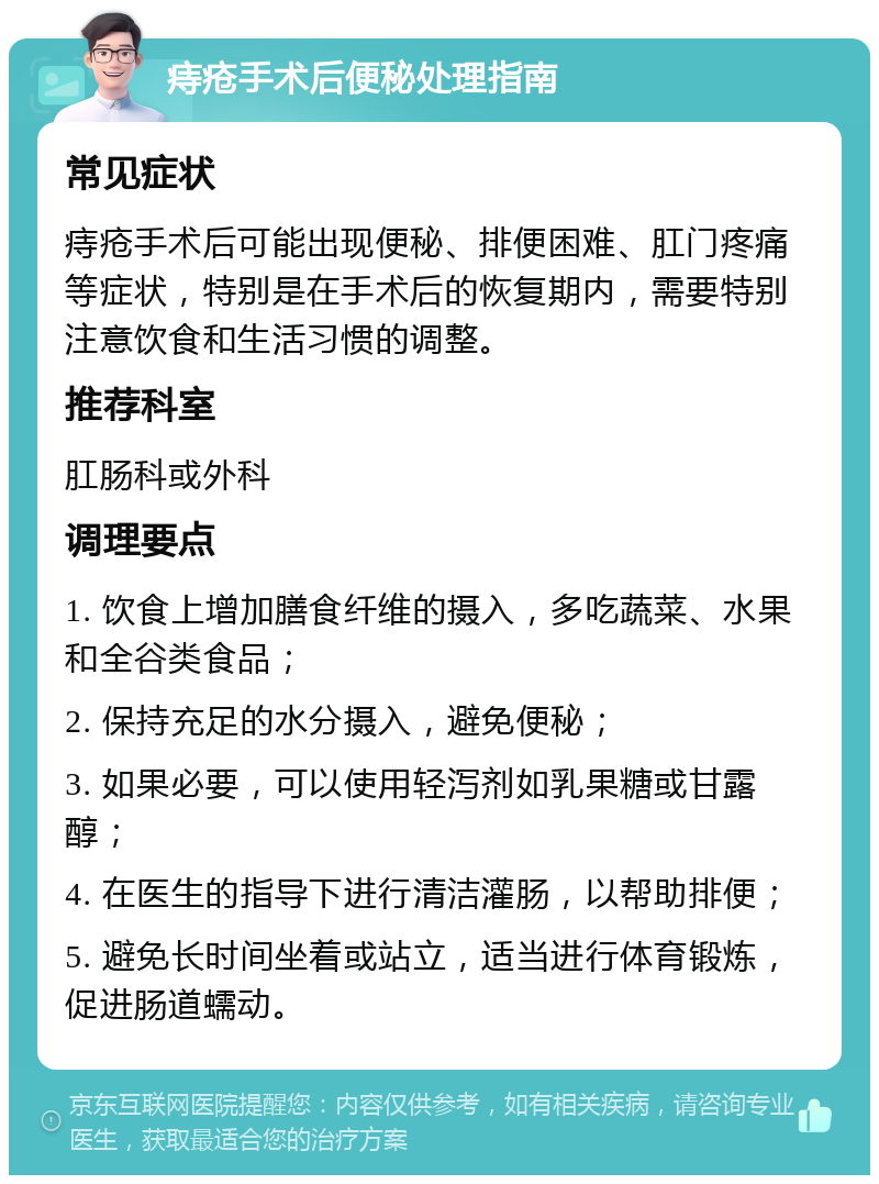 痔疮手术后便秘处理指南 常见症状 痔疮手术后可能出现便秘、排便困难、肛门疼痛等症状，特别是在手术后的恢复期内，需要特别注意饮食和生活习惯的调整。 推荐科室 肛肠科或外科 调理要点 1. 饮食上增加膳食纤维的摄入，多吃蔬菜、水果和全谷类食品； 2. 保持充足的水分摄入，避免便秘； 3. 如果必要，可以使用轻泻剂如乳果糖或甘露醇； 4. 在医生的指导下进行清洁灌肠，以帮助排便； 5. 避免长时间坐着或站立，适当进行体育锻炼，促进肠道蠕动。