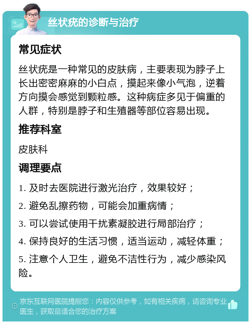 丝状疣的诊断与治疗 常见症状 丝状疣是一种常见的皮肤病，主要表现为脖子上长出密密麻麻的小白点，摸起来像小气泡，逆着方向摸会感觉到颗粒感。这种病症多见于偏重的人群，特别是脖子和生殖器等部位容易出现。 推荐科室 皮肤科 调理要点 1. 及时去医院进行激光治疗，效果较好； 2. 避免乱擦药物，可能会加重病情； 3. 可以尝试使用干扰素凝胶进行局部治疗； 4. 保持良好的生活习惯，适当运动，减轻体重； 5. 注意个人卫生，避免不洁性行为，减少感染风险。