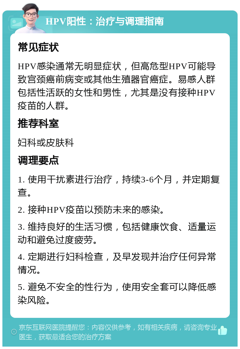 HPV阳性：治疗与调理指南 常见症状 HPV感染通常无明显症状，但高危型HPV可能导致宫颈癌前病变或其他生殖器官癌症。易感人群包括性活跃的女性和男性，尤其是没有接种HPV疫苗的人群。 推荐科室 妇科或皮肤科 调理要点 1. 使用干扰素进行治疗，持续3-6个月，并定期复查。 2. 接种HPV疫苗以预防未来的感染。 3. 维持良好的生活习惯，包括健康饮食、适量运动和避免过度疲劳。 4. 定期进行妇科检查，及早发现并治疗任何异常情况。 5. 避免不安全的性行为，使用安全套可以降低感染风险。