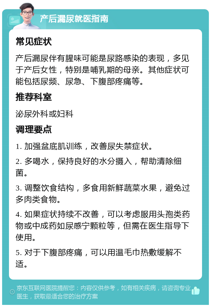 产后漏尿就医指南 常见症状 产后漏尿伴有腥味可能是尿路感染的表现，多见于产后女性，特别是哺乳期的母亲。其他症状可能包括尿频、尿急、下腹部疼痛等。 推荐科室 泌尿外科或妇科 调理要点 1. 加强盆底肌训练，改善尿失禁症状。 2. 多喝水，保持良好的水分摄入，帮助清除细菌。 3. 调整饮食结构，多食用新鲜蔬菜水果，避免过多肉类食物。 4. 如果症状持续不改善，可以考虑服用头孢类药物或中成药如尿感宁颗粒等，但需在医生指导下使用。 5. 对于下腹部疼痛，可以用温毛巾热敷缓解不适。