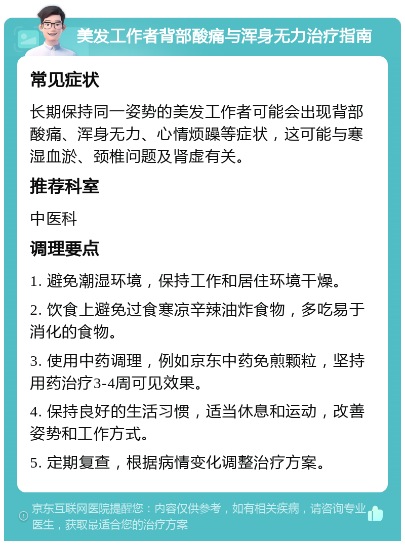 美发工作者背部酸痛与浑身无力治疗指南 常见症状 长期保持同一姿势的美发工作者可能会出现背部酸痛、浑身无力、心情烦躁等症状，这可能与寒湿血淤、颈椎问题及肾虚有关。 推荐科室 中医科 调理要点 1. 避免潮湿环境，保持工作和居住环境干燥。 2. 饮食上避免过食寒凉辛辣油炸食物，多吃易于消化的食物。 3. 使用中药调理，例如京东中药免煎颗粒，坚持用药治疗3-4周可见效果。 4. 保持良好的生活习惯，适当休息和运动，改善姿势和工作方式。 5. 定期复查，根据病情变化调整治疗方案。