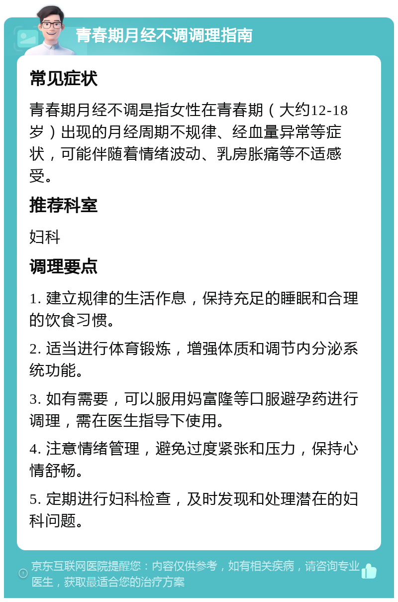 青春期月经不调调理指南 常见症状 青春期月经不调是指女性在青春期（大约12-18岁）出现的月经周期不规律、经血量异常等症状，可能伴随着情绪波动、乳房胀痛等不适感受。 推荐科室 妇科 调理要点 1. 建立规律的生活作息，保持充足的睡眠和合理的饮食习惯。 2. 适当进行体育锻炼，增强体质和调节内分泌系统功能。 3. 如有需要，可以服用妈富隆等口服避孕药进行调理，需在医生指导下使用。 4. 注意情绪管理，避免过度紧张和压力，保持心情舒畅。 5. 定期进行妇科检查，及时发现和处理潜在的妇科问题。