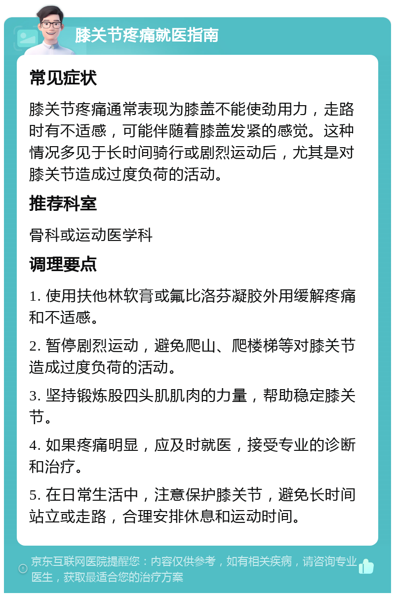 膝关节疼痛就医指南 常见症状 膝关节疼痛通常表现为膝盖不能使劲用力，走路时有不适感，可能伴随着膝盖发紧的感觉。这种情况多见于长时间骑行或剧烈运动后，尤其是对膝关节造成过度负荷的活动。 推荐科室 骨科或运动医学科 调理要点 1. 使用扶他林软膏或氟比洛芬凝胶外用缓解疼痛和不适感。 2. 暂停剧烈运动，避免爬山、爬楼梯等对膝关节造成过度负荷的活动。 3. 坚持锻炼股四头肌肌肉的力量，帮助稳定膝关节。 4. 如果疼痛明显，应及时就医，接受专业的诊断和治疗。 5. 在日常生活中，注意保护膝关节，避免长时间站立或走路，合理安排休息和运动时间。