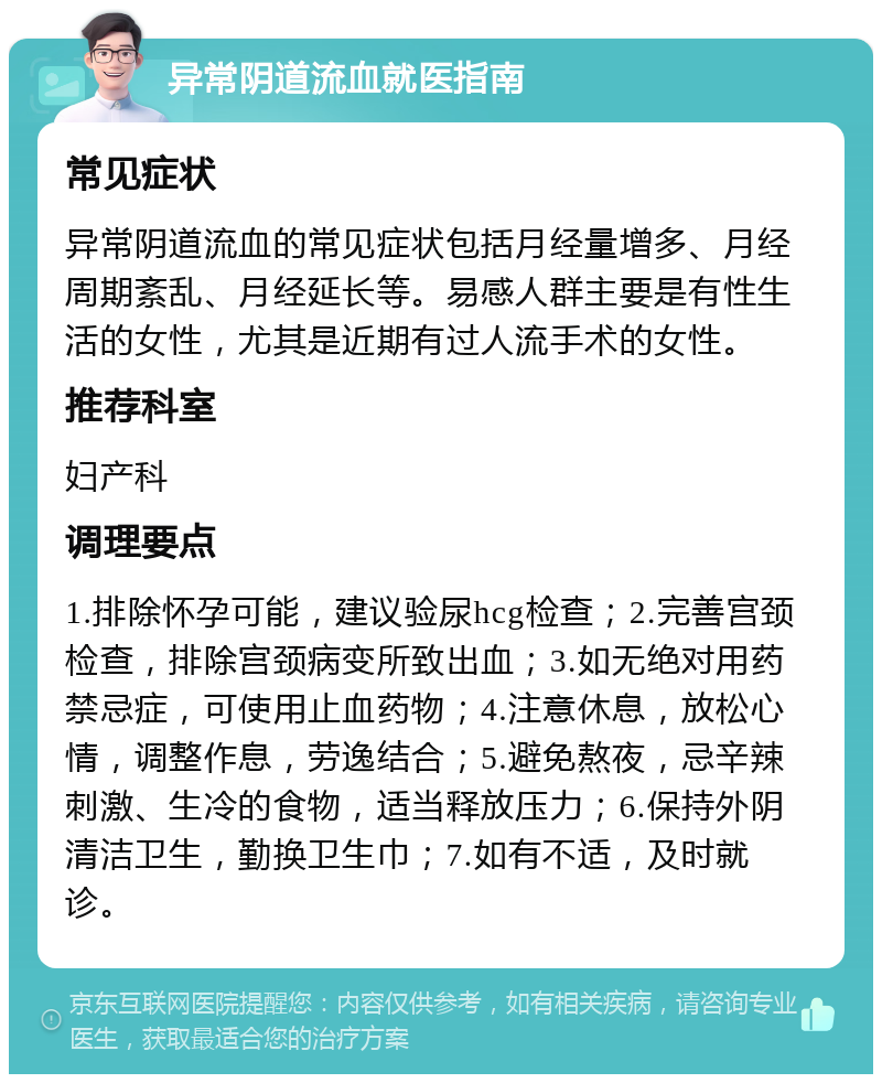 异常阴道流血就医指南 常见症状 异常阴道流血的常见症状包括月经量增多、月经周期紊乱、月经延长等。易感人群主要是有性生活的女性，尤其是近期有过人流手术的女性。 推荐科室 妇产科 调理要点 1.排除怀孕可能，建议验尿hcg检查；2.完善宫颈检查，排除宫颈病变所致出血；3.如无绝对用药禁忌症，可使用止血药物；4.注意休息，放松心情，调整作息，劳逸结合；5.避免熬夜，忌辛辣刺激、生冷的食物，适当释放压力；6.保持外阴清洁卫生，勤换卫生巾；7.如有不适，及时就诊。