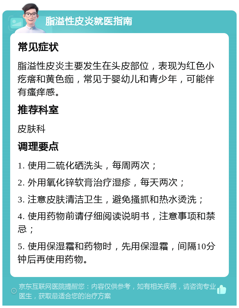 脂溢性皮炎就医指南 常见症状 脂溢性皮炎主要发生在头皮部位，表现为红色小疙瘩和黄色痂，常见于婴幼儿和青少年，可能伴有瘙痒感。 推荐科室 皮肤科 调理要点 1. 使用二硫化硒洗头，每周两次； 2. 外用氧化锌软膏治疗湿疹，每天两次； 3. 注意皮肤清洁卫生，避免搔抓和热水烫洗； 4. 使用药物前请仔细阅读说明书，注意事项和禁忌； 5. 使用保湿霜和药物时，先用保湿霜，间隔10分钟后再使用药物。