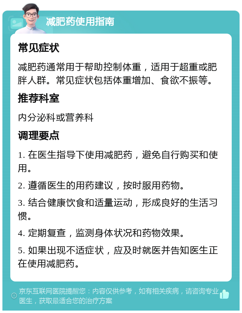 减肥药使用指南 常见症状 减肥药通常用于帮助控制体重，适用于超重或肥胖人群。常见症状包括体重增加、食欲不振等。 推荐科室 内分泌科或营养科 调理要点 1. 在医生指导下使用减肥药，避免自行购买和使用。 2. 遵循医生的用药建议，按时服用药物。 3. 结合健康饮食和适量运动，形成良好的生活习惯。 4. 定期复查，监测身体状况和药物效果。 5. 如果出现不适症状，应及时就医并告知医生正在使用减肥药。