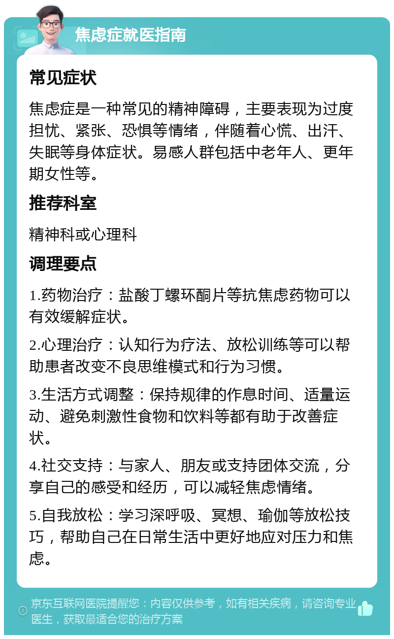 焦虑症就医指南 常见症状 焦虑症是一种常见的精神障碍，主要表现为过度担忧、紧张、恐惧等情绪，伴随着心慌、出汗、失眠等身体症状。易感人群包括中老年人、更年期女性等。 推荐科室 精神科或心理科 调理要点 1.药物治疗：盐酸丁螺环酮片等抗焦虑药物可以有效缓解症状。 2.心理治疗：认知行为疗法、放松训练等可以帮助患者改变不良思维模式和行为习惯。 3.生活方式调整：保持规律的作息时间、适量运动、避免刺激性食物和饮料等都有助于改善症状。 4.社交支持：与家人、朋友或支持团体交流，分享自己的感受和经历，可以减轻焦虑情绪。 5.自我放松：学习深呼吸、冥想、瑜伽等放松技巧，帮助自己在日常生活中更好地应对压力和焦虑。