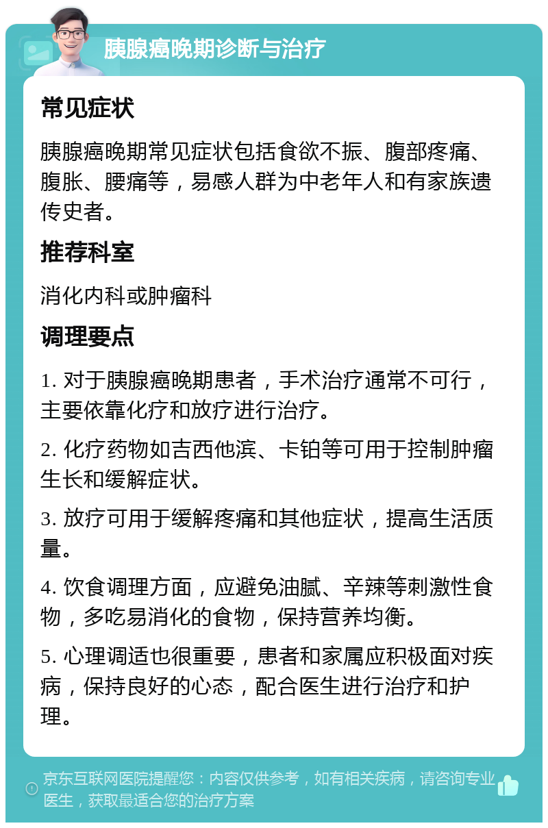 胰腺癌晚期诊断与治疗 常见症状 胰腺癌晚期常见症状包括食欲不振、腹部疼痛、腹胀、腰痛等，易感人群为中老年人和有家族遗传史者。 推荐科室 消化内科或肿瘤科 调理要点 1. 对于胰腺癌晚期患者，手术治疗通常不可行，主要依靠化疗和放疗进行治疗。 2. 化疗药物如吉西他滨、卡铂等可用于控制肿瘤生长和缓解症状。 3. 放疗可用于缓解疼痛和其他症状，提高生活质量。 4. 饮食调理方面，应避免油腻、辛辣等刺激性食物，多吃易消化的食物，保持营养均衡。 5. 心理调适也很重要，患者和家属应积极面对疾病，保持良好的心态，配合医生进行治疗和护理。