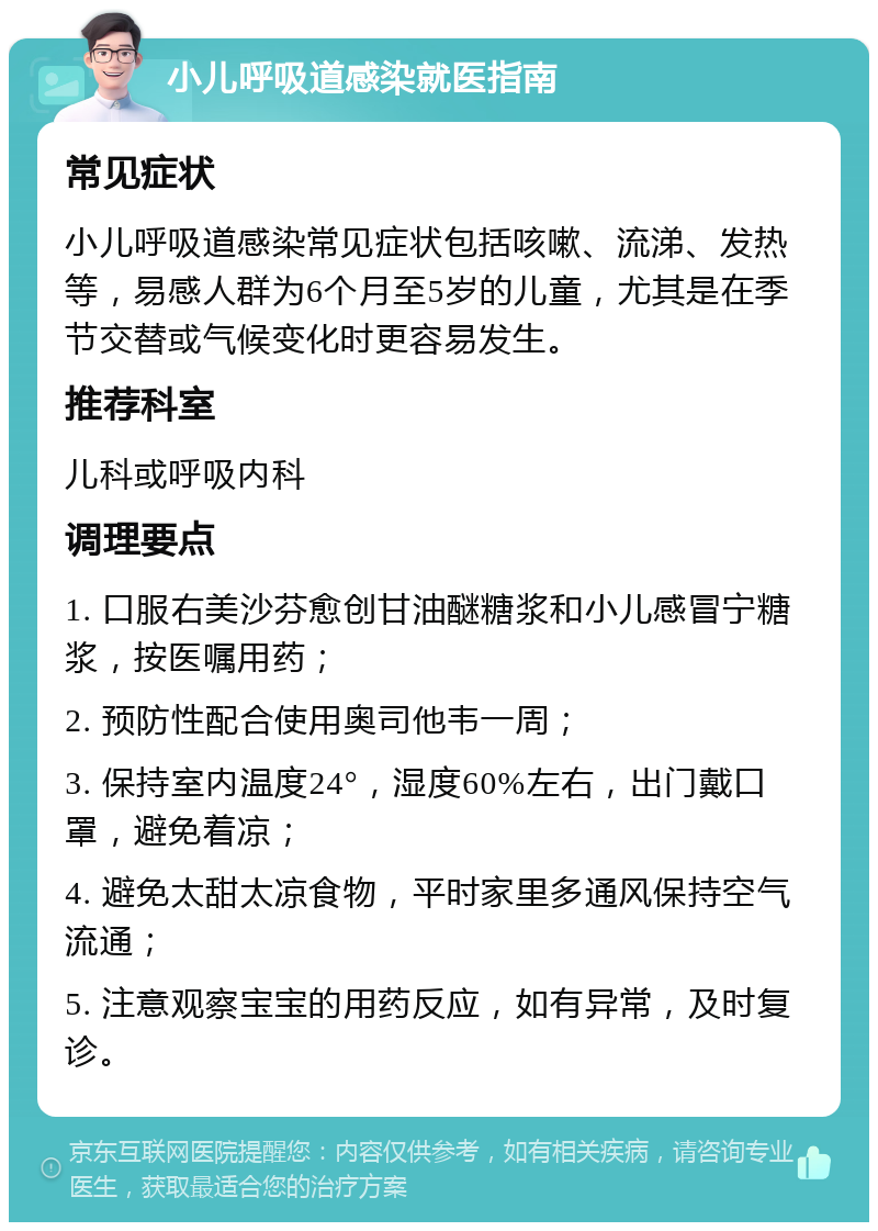 小儿呼吸道感染就医指南 常见症状 小儿呼吸道感染常见症状包括咳嗽、流涕、发热等，易感人群为6个月至5岁的儿童，尤其是在季节交替或气候变化时更容易发生。 推荐科室 儿科或呼吸内科 调理要点 1. 口服右美沙芬愈创甘油醚糖浆和小儿感冒宁糖浆，按医嘱用药； 2. 预防性配合使用奥司他韦一周； 3. 保持室内温度24°，湿度60%左右，出门戴口罩，避免着凉； 4. 避免太甜太凉食物，平时家里多通风保持空气流通； 5. 注意观察宝宝的用药反应，如有异常，及时复诊。