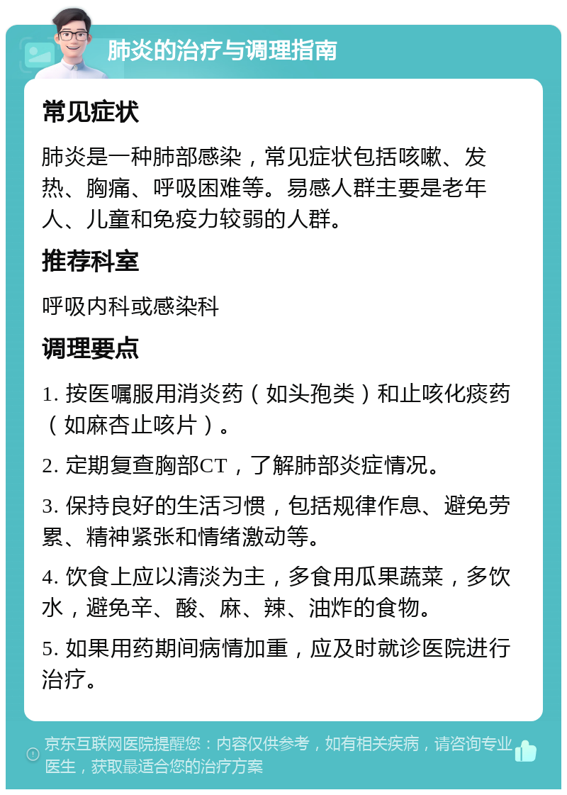 肺炎的治疗与调理指南 常见症状 肺炎是一种肺部感染，常见症状包括咳嗽、发热、胸痛、呼吸困难等。易感人群主要是老年人、儿童和免疫力较弱的人群。 推荐科室 呼吸内科或感染科 调理要点 1. 按医嘱服用消炎药（如头孢类）和止咳化痰药（如麻杏止咳片）。 2. 定期复查胸部CT，了解肺部炎症情况。 3. 保持良好的生活习惯，包括规律作息、避免劳累、精神紧张和情绪激动等。 4. 饮食上应以清淡为主，多食用瓜果蔬菜，多饮水，避免辛、酸、麻、辣、油炸的食物。 5. 如果用药期间病情加重，应及时就诊医院进行治疗。