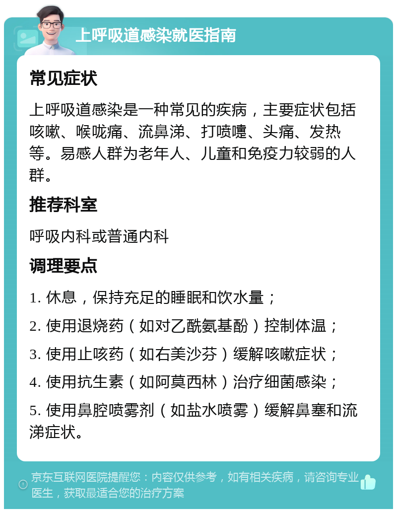 上呼吸道感染就医指南 常见症状 上呼吸道感染是一种常见的疾病，主要症状包括咳嗽、喉咙痛、流鼻涕、打喷嚏、头痛、发热等。易感人群为老年人、儿童和免疫力较弱的人群。 推荐科室 呼吸内科或普通内科 调理要点 1. 休息，保持充足的睡眠和饮水量； 2. 使用退烧药（如对乙酰氨基酚）控制体温； 3. 使用止咳药（如右美沙芬）缓解咳嗽症状； 4. 使用抗生素（如阿莫西林）治疗细菌感染； 5. 使用鼻腔喷雾剂（如盐水喷雾）缓解鼻塞和流涕症状。