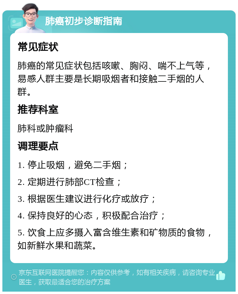 肺癌初步诊断指南 常见症状 肺癌的常见症状包括咳嗽、胸闷、喘不上气等，易感人群主要是长期吸烟者和接触二手烟的人群。 推荐科室 肺科或肿瘤科 调理要点 1. 停止吸烟，避免二手烟； 2. 定期进行肺部CT检查； 3. 根据医生建议进行化疗或放疗； 4. 保持良好的心态，积极配合治疗； 5. 饮食上应多摄入富含维生素和矿物质的食物，如新鲜水果和蔬菜。