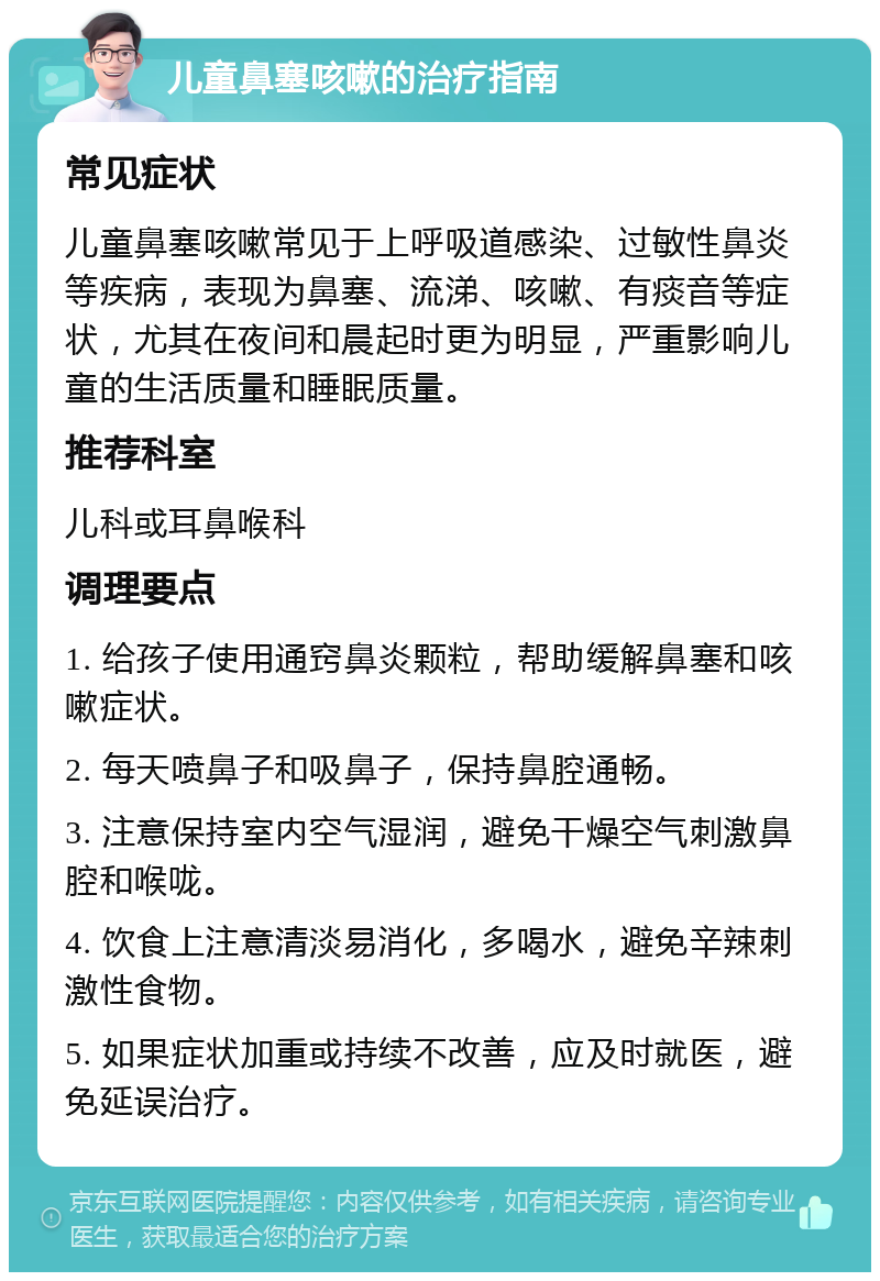 儿童鼻塞咳嗽的治疗指南 常见症状 儿童鼻塞咳嗽常见于上呼吸道感染、过敏性鼻炎等疾病，表现为鼻塞、流涕、咳嗽、有痰音等症状，尤其在夜间和晨起时更为明显，严重影响儿童的生活质量和睡眠质量。 推荐科室 儿科或耳鼻喉科 调理要点 1. 给孩子使用通窍鼻炎颗粒，帮助缓解鼻塞和咳嗽症状。 2. 每天喷鼻子和吸鼻子，保持鼻腔通畅。 3. 注意保持室内空气湿润，避免干燥空气刺激鼻腔和喉咙。 4. 饮食上注意清淡易消化，多喝水，避免辛辣刺激性食物。 5. 如果症状加重或持续不改善，应及时就医，避免延误治疗。