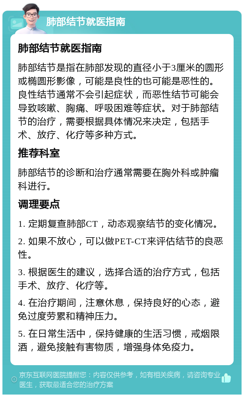 肺部结节就医指南 肺部结节就医指南 肺部结节是指在肺部发现的直径小于3厘米的圆形或椭圆形影像，可能是良性的也可能是恶性的。良性结节通常不会引起症状，而恶性结节可能会导致咳嗽、胸痛、呼吸困难等症状。对于肺部结节的治疗，需要根据具体情况来决定，包括手术、放疗、化疗等多种方式。 推荐科室 肺部结节的诊断和治疗通常需要在胸外科或肿瘤科进行。 调理要点 1. 定期复查肺部CT，动态观察结节的变化情况。 2. 如果不放心，可以做PET-CT来评估结节的良恶性。 3. 根据医生的建议，选择合适的治疗方式，包括手术、放疗、化疗等。 4. 在治疗期间，注意休息，保持良好的心态，避免过度劳累和精神压力。 5. 在日常生活中，保持健康的生活习惯，戒烟限酒，避免接触有害物质，增强身体免疫力。