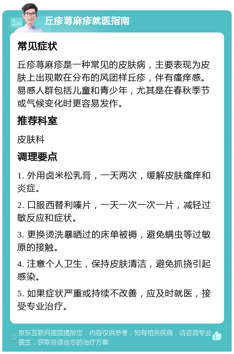 丘疹荨麻疹就医指南 常见症状 丘疹荨麻疹是一种常见的皮肤病，主要表现为皮肤上出现散在分布的风团样丘疹，伴有瘙痒感。易感人群包括儿童和青少年，尤其是在春秋季节或气候变化时更容易发作。 推荐科室 皮肤科 调理要点 1. 外用卤米松乳膏，一天两次，缓解皮肤瘙痒和炎症。 2. 口服西替利嗪片，一天一次一次一片，减轻过敏反应和症状。 3. 更换烫洗暴晒过的床单被褥，避免螨虫等过敏原的接触。 4. 注意个人卫生，保持皮肤清洁，避免抓挠引起感染。 5. 如果症状严重或持续不改善，应及时就医，接受专业治疗。