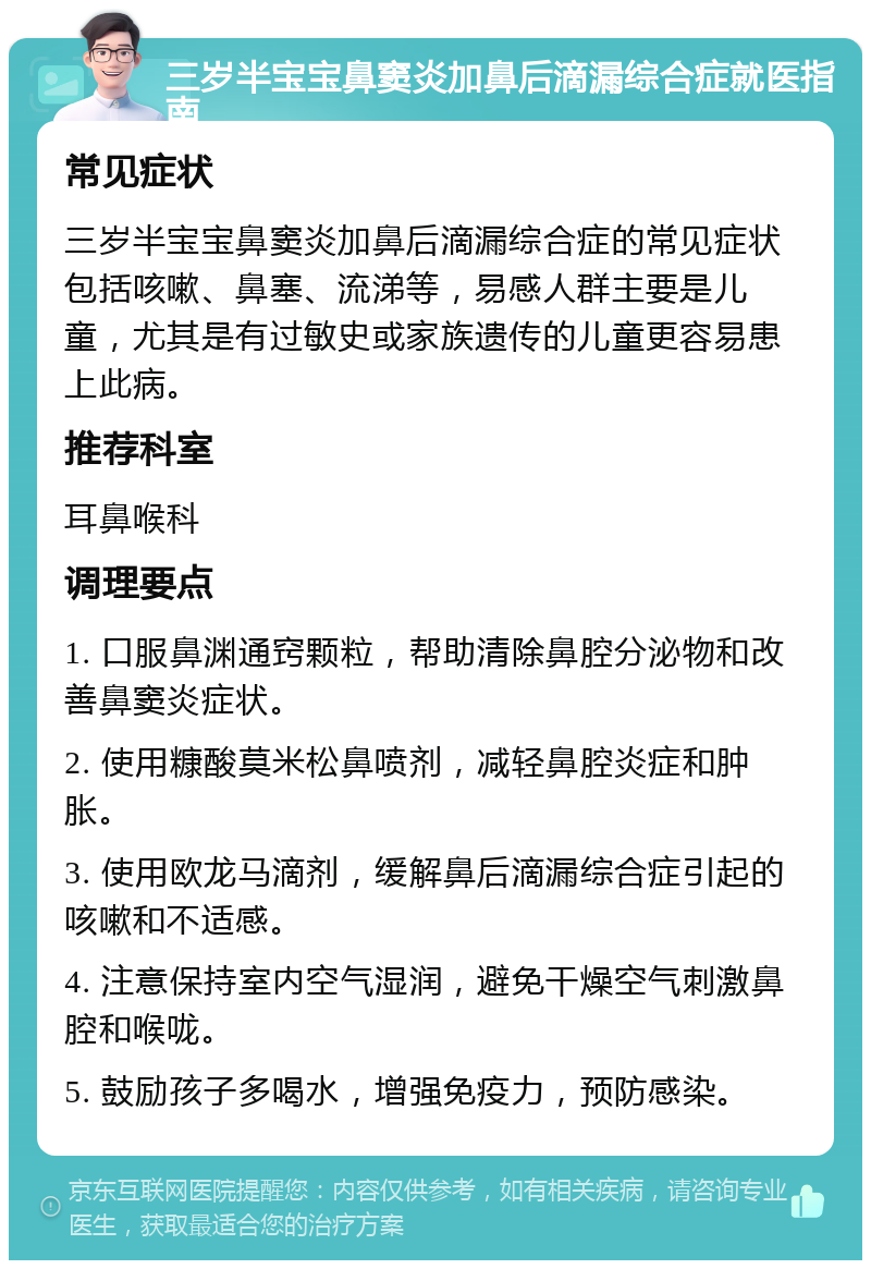 三岁半宝宝鼻窦炎加鼻后滴漏综合症就医指南 常见症状 三岁半宝宝鼻窦炎加鼻后滴漏综合症的常见症状包括咳嗽、鼻塞、流涕等，易感人群主要是儿童，尤其是有过敏史或家族遗传的儿童更容易患上此病。 推荐科室 耳鼻喉科 调理要点 1. 口服鼻渊通窍颗粒，帮助清除鼻腔分泌物和改善鼻窦炎症状。 2. 使用糠酸莫米松鼻喷剂，减轻鼻腔炎症和肿胀。 3. 使用欧龙马滴剂，缓解鼻后滴漏综合症引起的咳嗽和不适感。 4. 注意保持室内空气湿润，避免干燥空气刺激鼻腔和喉咙。 5. 鼓励孩子多喝水，增强免疫力，预防感染。