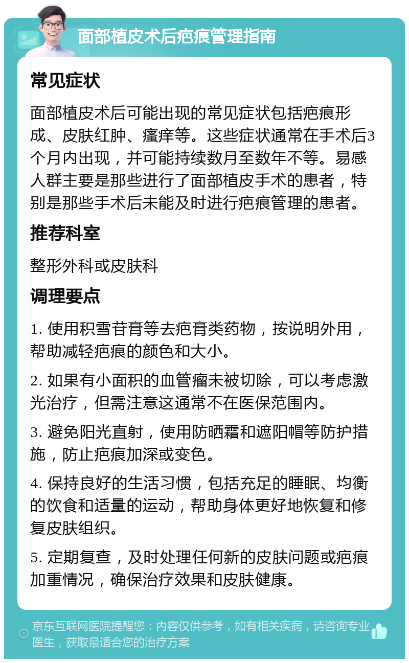 面部植皮术后疤痕管理指南 常见症状 面部植皮术后可能出现的常见症状包括疤痕形成、皮肤红肿、瘙痒等。这些症状通常在手术后3个月内出现，并可能持续数月至数年不等。易感人群主要是那些进行了面部植皮手术的患者，特别是那些手术后未能及时进行疤痕管理的患者。 推荐科室 整形外科或皮肤科 调理要点 1. 使用积雪苷膏等去疤膏类药物，按说明外用，帮助减轻疤痕的颜色和大小。 2. 如果有小面积的血管瘤未被切除，可以考虑激光治疗，但需注意这通常不在医保范围内。 3. 避免阳光直射，使用防晒霜和遮阳帽等防护措施，防止疤痕加深或变色。 4. 保持良好的生活习惯，包括充足的睡眠、均衡的饮食和适量的运动，帮助身体更好地恢复和修复皮肤组织。 5. 定期复查，及时处理任何新的皮肤问题或疤痕加重情况，确保治疗效果和皮肤健康。