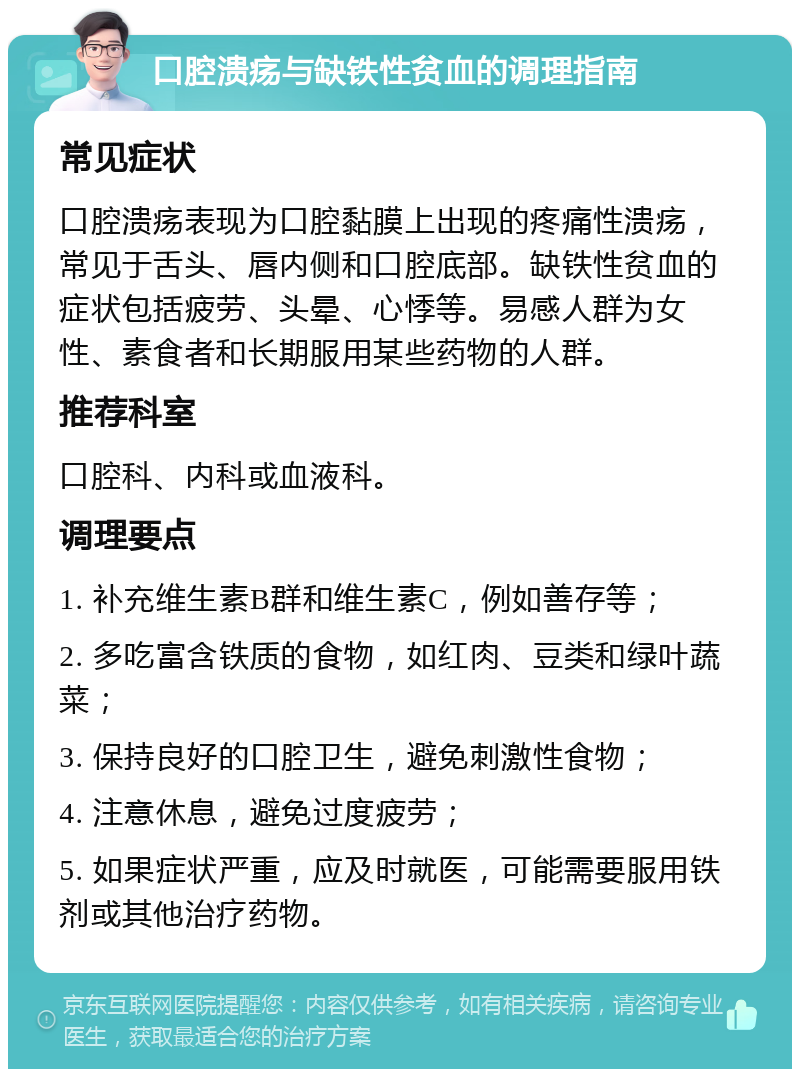 口腔溃疡与缺铁性贫血的调理指南 常见症状 口腔溃疡表现为口腔黏膜上出现的疼痛性溃疡，常见于舌头、唇内侧和口腔底部。缺铁性贫血的症状包括疲劳、头晕、心悸等。易感人群为女性、素食者和长期服用某些药物的人群。 推荐科室 口腔科、内科或血液科。 调理要点 1. 补充维生素B群和维生素C，例如善存等； 2. 多吃富含铁质的食物，如红肉、豆类和绿叶蔬菜； 3. 保持良好的口腔卫生，避免刺激性食物； 4. 注意休息，避免过度疲劳； 5. 如果症状严重，应及时就医，可能需要服用铁剂或其他治疗药物。