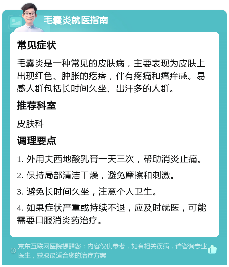 毛囊炎就医指南 常见症状 毛囊炎是一种常见的皮肤病，主要表现为皮肤上出现红色、肿胀的疙瘩，伴有疼痛和瘙痒感。易感人群包括长时间久坐、出汗多的人群。 推荐科室 皮肤科 调理要点 1. 外用夫西地酸乳膏一天三次，帮助消炎止痛。 2. 保持局部清洁干燥，避免摩擦和刺激。 3. 避免长时间久坐，注意个人卫生。 4. 如果症状严重或持续不退，应及时就医，可能需要口服消炎药治疗。