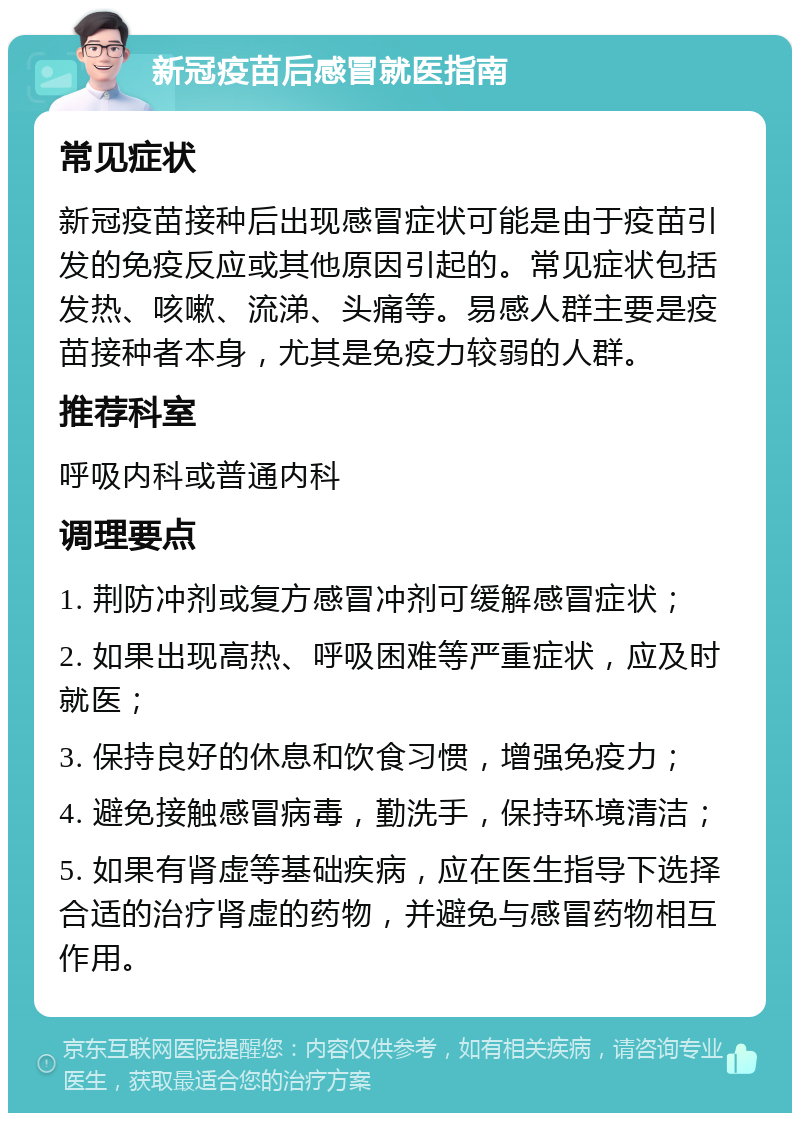 新冠疫苗后感冒就医指南 常见症状 新冠疫苗接种后出现感冒症状可能是由于疫苗引发的免疫反应或其他原因引起的。常见症状包括发热、咳嗽、流涕、头痛等。易感人群主要是疫苗接种者本身，尤其是免疫力较弱的人群。 推荐科室 呼吸内科或普通内科 调理要点 1. 荆防冲剂或复方感冒冲剂可缓解感冒症状； 2. 如果出现高热、呼吸困难等严重症状，应及时就医； 3. 保持良好的休息和饮食习惯，增强免疫力； 4. 避免接触感冒病毒，勤洗手，保持环境清洁； 5. 如果有肾虚等基础疾病，应在医生指导下选择合适的治疗肾虚的药物，并避免与感冒药物相互作用。