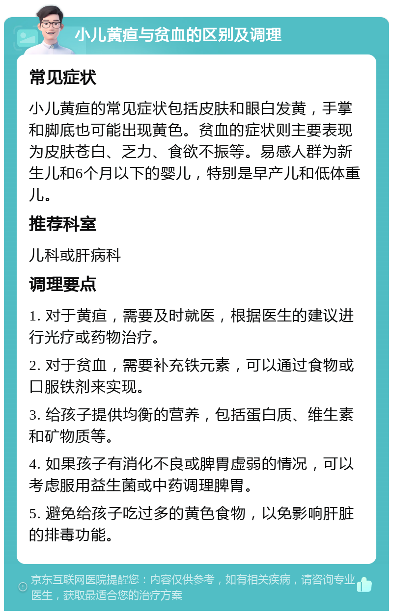 小儿黄疸与贫血的区别及调理 常见症状 小儿黄疸的常见症状包括皮肤和眼白发黄，手掌和脚底也可能出现黄色。贫血的症状则主要表现为皮肤苍白、乏力、食欲不振等。易感人群为新生儿和6个月以下的婴儿，特别是早产儿和低体重儿。 推荐科室 儿科或肝病科 调理要点 1. 对于黄疸，需要及时就医，根据医生的建议进行光疗或药物治疗。 2. 对于贫血，需要补充铁元素，可以通过食物或口服铁剂来实现。 3. 给孩子提供均衡的营养，包括蛋白质、维生素和矿物质等。 4. 如果孩子有消化不良或脾胃虚弱的情况，可以考虑服用益生菌或中药调理脾胃。 5. 避免给孩子吃过多的黄色食物，以免影响肝脏的排毒功能。