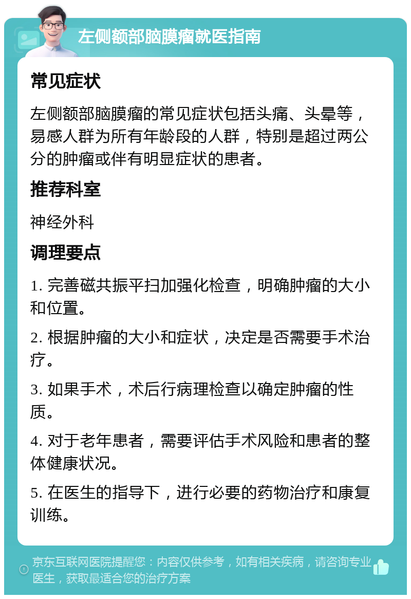 左侧额部脑膜瘤就医指南 常见症状 左侧额部脑膜瘤的常见症状包括头痛、头晕等，易感人群为所有年龄段的人群，特别是超过两公分的肿瘤或伴有明显症状的患者。 推荐科室 神经外科 调理要点 1. 完善磁共振平扫加强化检查，明确肿瘤的大小和位置。 2. 根据肿瘤的大小和症状，决定是否需要手术治疗。 3. 如果手术，术后行病理检查以确定肿瘤的性质。 4. 对于老年患者，需要评估手术风险和患者的整体健康状况。 5. 在医生的指导下，进行必要的药物治疗和康复训练。