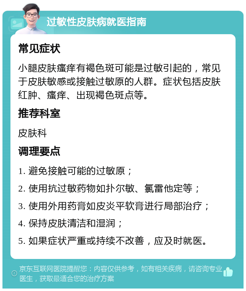 过敏性皮肤病就医指南 常见症状 小腿皮肤瘙痒有褐色斑可能是过敏引起的，常见于皮肤敏感或接触过敏原的人群。症状包括皮肤红肿、瘙痒、出现褐色斑点等。 推荐科室 皮肤科 调理要点 1. 避免接触可能的过敏原； 2. 使用抗过敏药物如扑尔敏、氯雷他定等； 3. 使用外用药膏如皮炎平软膏进行局部治疗； 4. 保持皮肤清洁和湿润； 5. 如果症状严重或持续不改善，应及时就医。