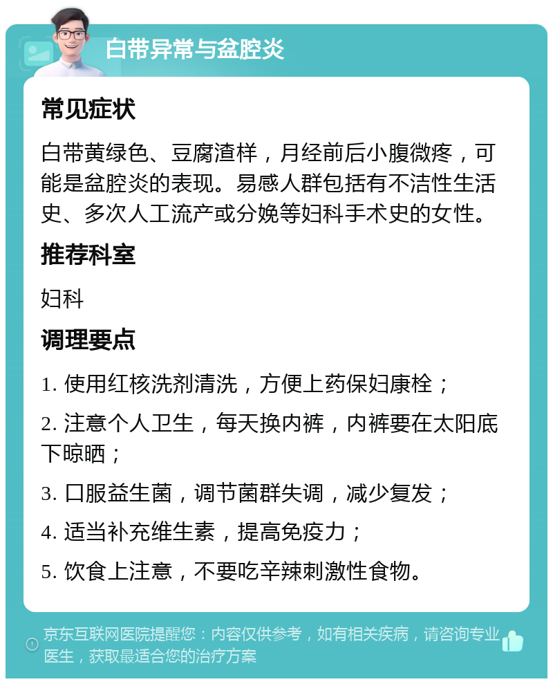 白带异常与盆腔炎 常见症状 白带黄绿色、豆腐渣样，月经前后小腹微疼，可能是盆腔炎的表现。易感人群包括有不洁性生活史、多次人工流产或分娩等妇科手术史的女性。 推荐科室 妇科 调理要点 1. 使用红核洗剂清洗，方便上药保妇康栓； 2. 注意个人卫生，每天换内裤，内裤要在太阳底下晾晒； 3. 口服益生菌，调节菌群失调，减少复发； 4. 适当补充维生素，提高免疫力； 5. 饮食上注意，不要吃辛辣刺激性食物。