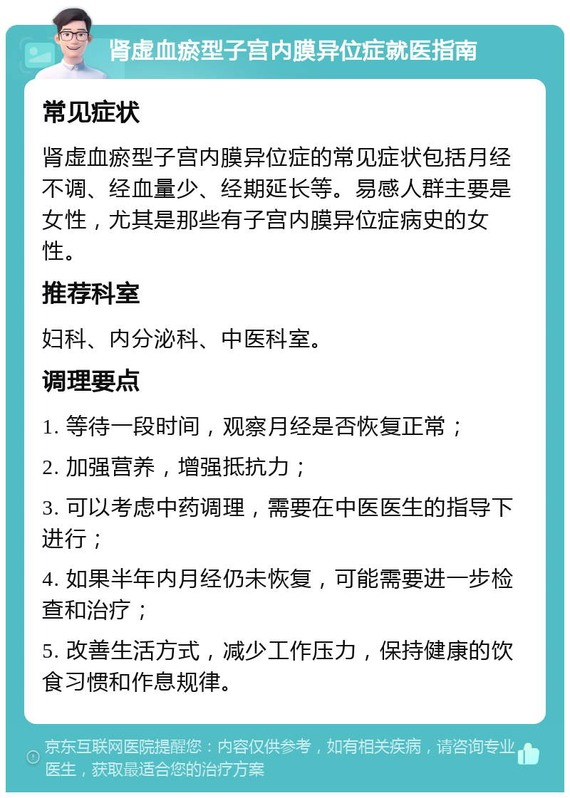 肾虚血瘀型子宫内膜异位症就医指南 常见症状 肾虚血瘀型子宫内膜异位症的常见症状包括月经不调、经血量少、经期延长等。易感人群主要是女性，尤其是那些有子宫内膜异位症病史的女性。 推荐科室 妇科、内分泌科、中医科室。 调理要点 1. 等待一段时间，观察月经是否恢复正常； 2. 加强营养，增强抵抗力； 3. 可以考虑中药调理，需要在中医医生的指导下进行； 4. 如果半年内月经仍未恢复，可能需要进一步检查和治疗； 5. 改善生活方式，减少工作压力，保持健康的饮食习惯和作息规律。