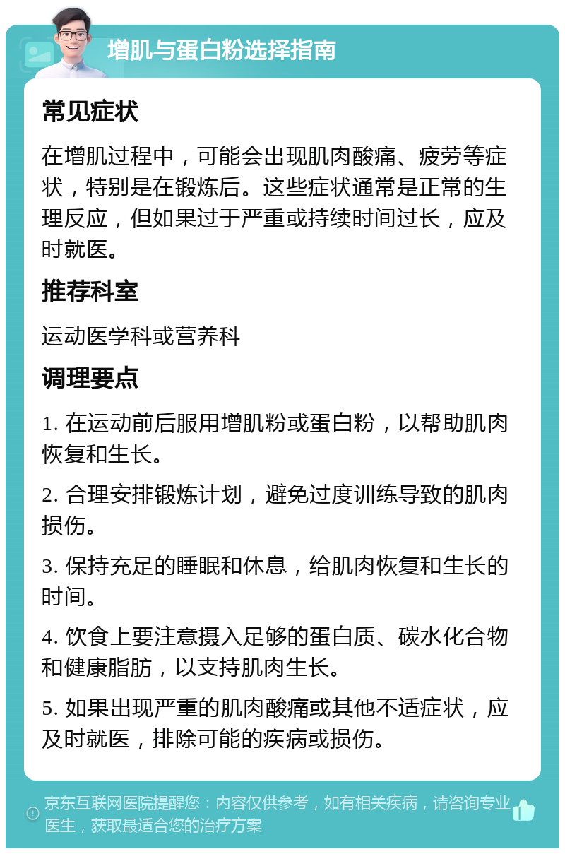 增肌与蛋白粉选择指南 常见症状 在增肌过程中，可能会出现肌肉酸痛、疲劳等症状，特别是在锻炼后。这些症状通常是正常的生理反应，但如果过于严重或持续时间过长，应及时就医。 推荐科室 运动医学科或营养科 调理要点 1. 在运动前后服用增肌粉或蛋白粉，以帮助肌肉恢复和生长。 2. 合理安排锻炼计划，避免过度训练导致的肌肉损伤。 3. 保持充足的睡眠和休息，给肌肉恢复和生长的时间。 4. 饮食上要注意摄入足够的蛋白质、碳水化合物和健康脂肪，以支持肌肉生长。 5. 如果出现严重的肌肉酸痛或其他不适症状，应及时就医，排除可能的疾病或损伤。