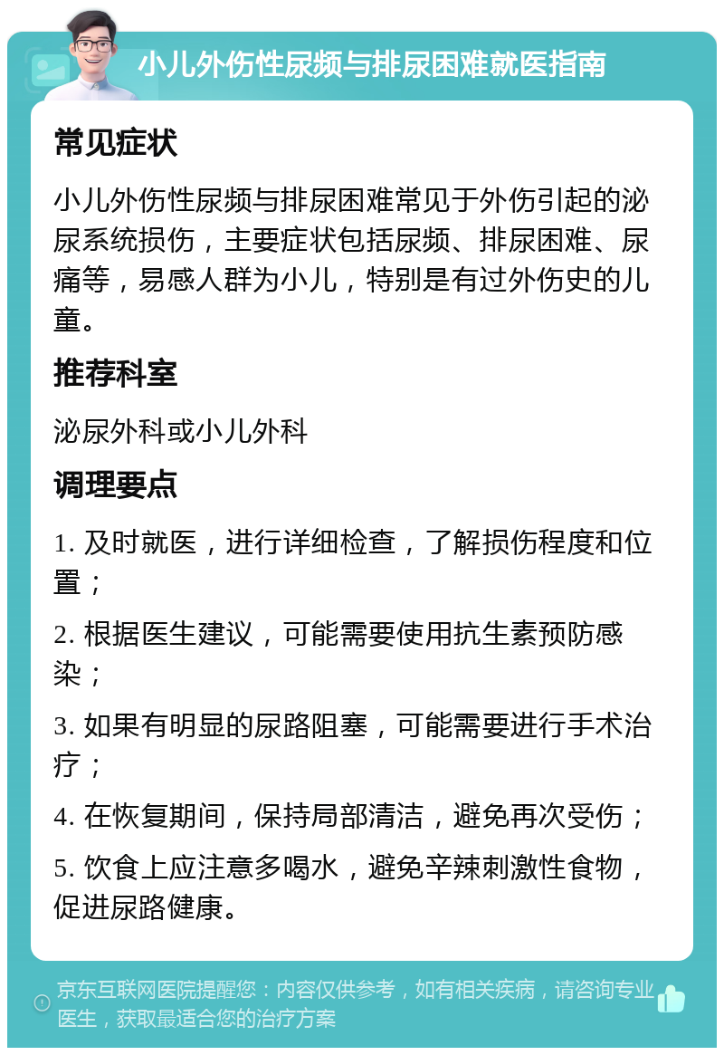 小儿外伤性尿频与排尿困难就医指南 常见症状 小儿外伤性尿频与排尿困难常见于外伤引起的泌尿系统损伤，主要症状包括尿频、排尿困难、尿痛等，易感人群为小儿，特别是有过外伤史的儿童。 推荐科室 泌尿外科或小儿外科 调理要点 1. 及时就医，进行详细检查，了解损伤程度和位置； 2. 根据医生建议，可能需要使用抗生素预防感染； 3. 如果有明显的尿路阻塞，可能需要进行手术治疗； 4. 在恢复期间，保持局部清洁，避免再次受伤； 5. 饮食上应注意多喝水，避免辛辣刺激性食物，促进尿路健康。