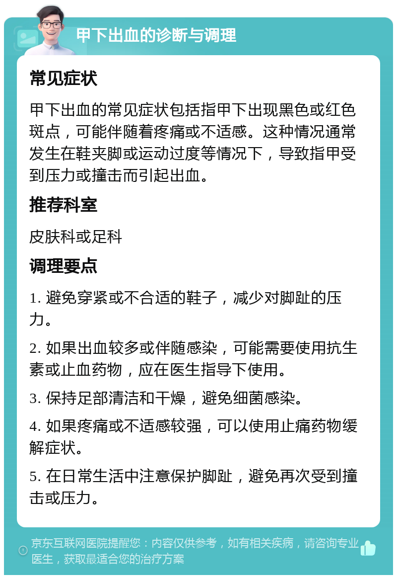 甲下出血的诊断与调理 常见症状 甲下出血的常见症状包括指甲下出现黑色或红色斑点，可能伴随着疼痛或不适感。这种情况通常发生在鞋夹脚或运动过度等情况下，导致指甲受到压力或撞击而引起出血。 推荐科室 皮肤科或足科 调理要点 1. 避免穿紧或不合适的鞋子，减少对脚趾的压力。 2. 如果出血较多或伴随感染，可能需要使用抗生素或止血药物，应在医生指导下使用。 3. 保持足部清洁和干燥，避免细菌感染。 4. 如果疼痛或不适感较强，可以使用止痛药物缓解症状。 5. 在日常生活中注意保护脚趾，避免再次受到撞击或压力。