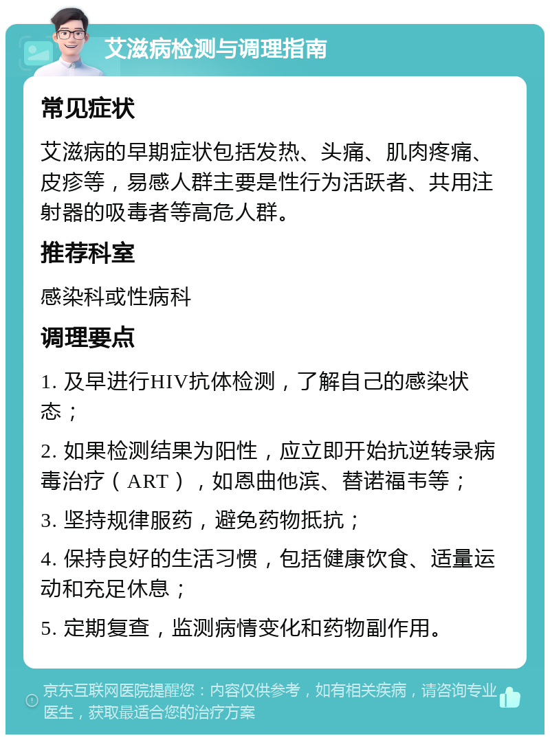 艾滋病检测与调理指南 常见症状 艾滋病的早期症状包括发热、头痛、肌肉疼痛、皮疹等，易感人群主要是性行为活跃者、共用注射器的吸毒者等高危人群。 推荐科室 感染科或性病科 调理要点 1. 及早进行HIV抗体检测，了解自己的感染状态； 2. 如果检测结果为阳性，应立即开始抗逆转录病毒治疗（ART），如恩曲他滨、替诺福韦等； 3. 坚持规律服药，避免药物抵抗； 4. 保持良好的生活习惯，包括健康饮食、适量运动和充足休息； 5. 定期复查，监测病情变化和药物副作用。