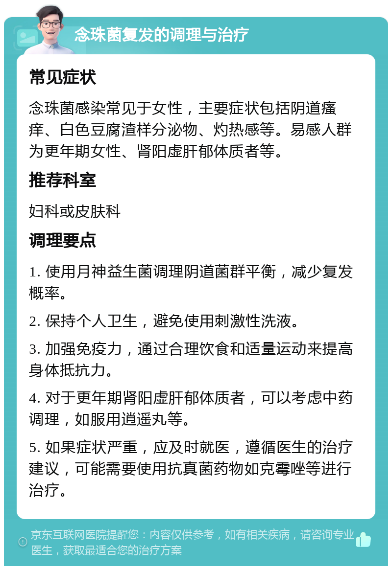 念珠菌复发的调理与治疗 常见症状 念珠菌感染常见于女性，主要症状包括阴道瘙痒、白色豆腐渣样分泌物、灼热感等。易感人群为更年期女性、肾阳虚肝郁体质者等。 推荐科室 妇科或皮肤科 调理要点 1. 使用月神益生菌调理阴道菌群平衡，减少复发概率。 2. 保持个人卫生，避免使用刺激性洗液。 3. 加强免疫力，通过合理饮食和适量运动来提高身体抵抗力。 4. 对于更年期肾阳虚肝郁体质者，可以考虑中药调理，如服用逍遥丸等。 5. 如果症状严重，应及时就医，遵循医生的治疗建议，可能需要使用抗真菌药物如克霉唑等进行治疗。