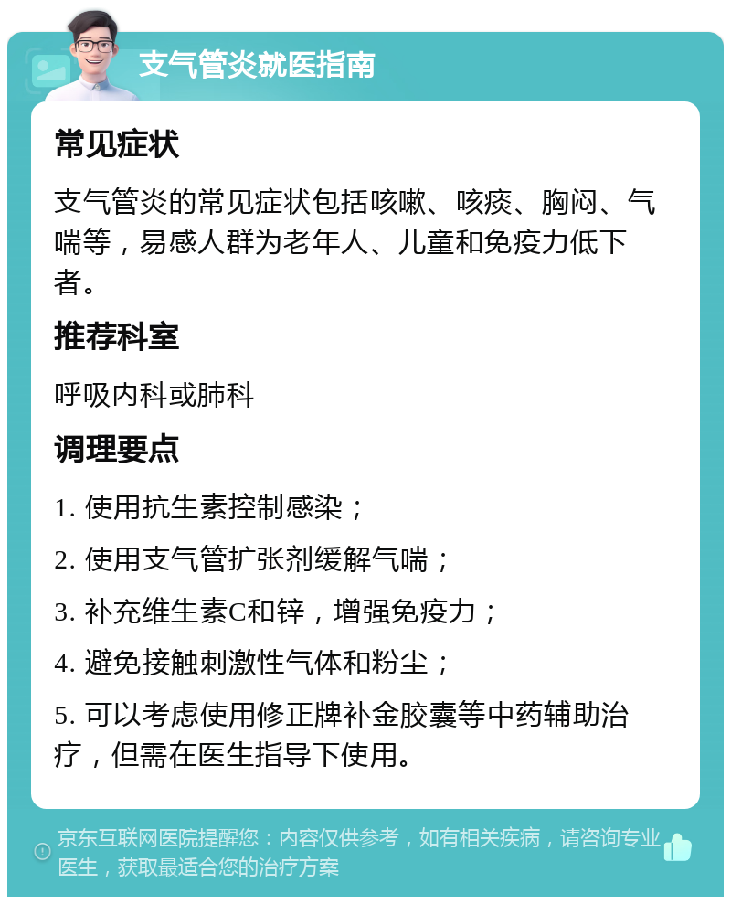 支气管炎就医指南 常见症状 支气管炎的常见症状包括咳嗽、咳痰、胸闷、气喘等，易感人群为老年人、儿童和免疫力低下者。 推荐科室 呼吸内科或肺科 调理要点 1. 使用抗生素控制感染； 2. 使用支气管扩张剂缓解气喘； 3. 补充维生素C和锌，增强免疫力； 4. 避免接触刺激性气体和粉尘； 5. 可以考虑使用修正牌补金胶囊等中药辅助治疗，但需在医生指导下使用。