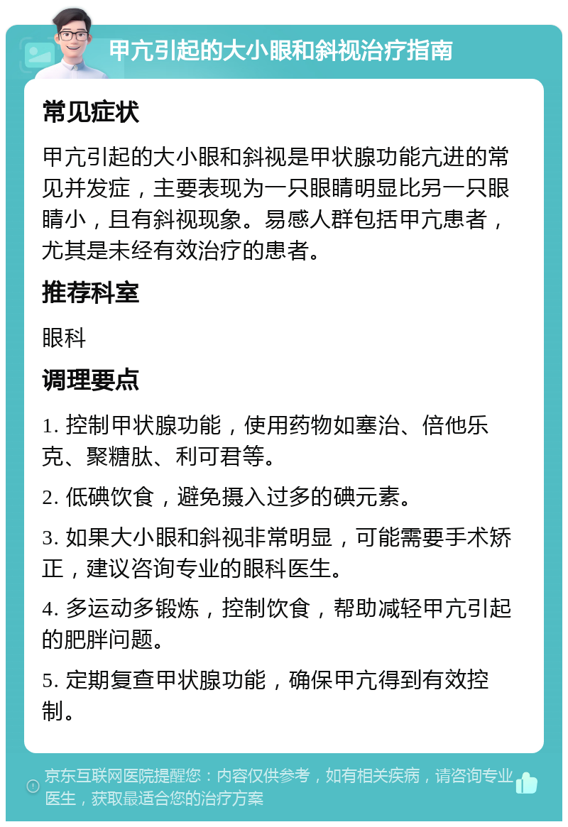 甲亢引起的大小眼和斜视治疗指南 常见症状 甲亢引起的大小眼和斜视是甲状腺功能亢进的常见并发症，主要表现为一只眼睛明显比另一只眼睛小，且有斜视现象。易感人群包括甲亢患者，尤其是未经有效治疗的患者。 推荐科室 眼科 调理要点 1. 控制甲状腺功能，使用药物如塞治、倍他乐克、聚糖肽、利可君等。 2. 低碘饮食，避免摄入过多的碘元素。 3. 如果大小眼和斜视非常明显，可能需要手术矫正，建议咨询专业的眼科医生。 4. 多运动多锻炼，控制饮食，帮助减轻甲亢引起的肥胖问题。 5. 定期复查甲状腺功能，确保甲亢得到有效控制。