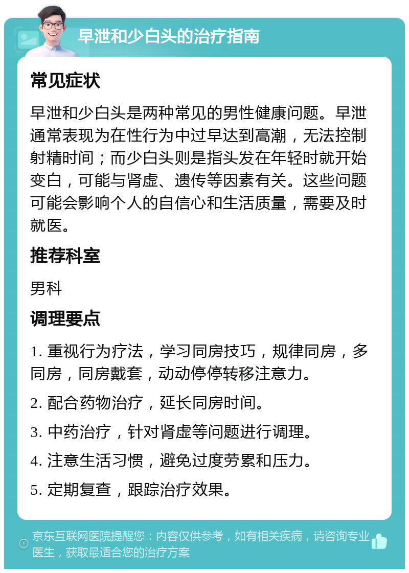 早泄和少白头的治疗指南 常见症状 早泄和少白头是两种常见的男性健康问题。早泄通常表现为在性行为中过早达到高潮，无法控制射精时间；而少白头则是指头发在年轻时就开始变白，可能与肾虚、遗传等因素有关。这些问题可能会影响个人的自信心和生活质量，需要及时就医。 推荐科室 男科 调理要点 1. 重视行为疗法，学习同房技巧，规律同房，多同房，同房戴套，动动停停转移注意力。 2. 配合药物治疗，延长同房时间。 3. 中药治疗，针对肾虚等问题进行调理。 4. 注意生活习惯，避免过度劳累和压力。 5. 定期复查，跟踪治疗效果。