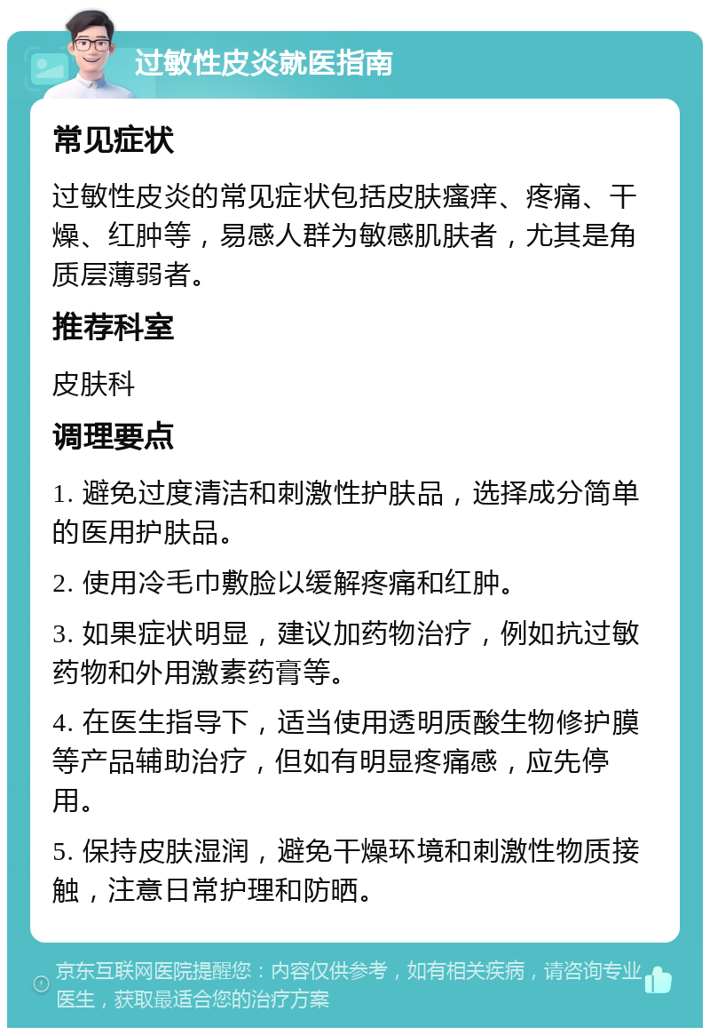 过敏性皮炎就医指南 常见症状 过敏性皮炎的常见症状包括皮肤瘙痒、疼痛、干燥、红肿等，易感人群为敏感肌肤者，尤其是角质层薄弱者。 推荐科室 皮肤科 调理要点 1. 避免过度清洁和刺激性护肤品，选择成分简单的医用护肤品。 2. 使用冷毛巾敷脸以缓解疼痛和红肿。 3. 如果症状明显，建议加药物治疗，例如抗过敏药物和外用激素药膏等。 4. 在医生指导下，适当使用透明质酸生物修护膜等产品辅助治疗，但如有明显疼痛感，应先停用。 5. 保持皮肤湿润，避免干燥环境和刺激性物质接触，注意日常护理和防晒。