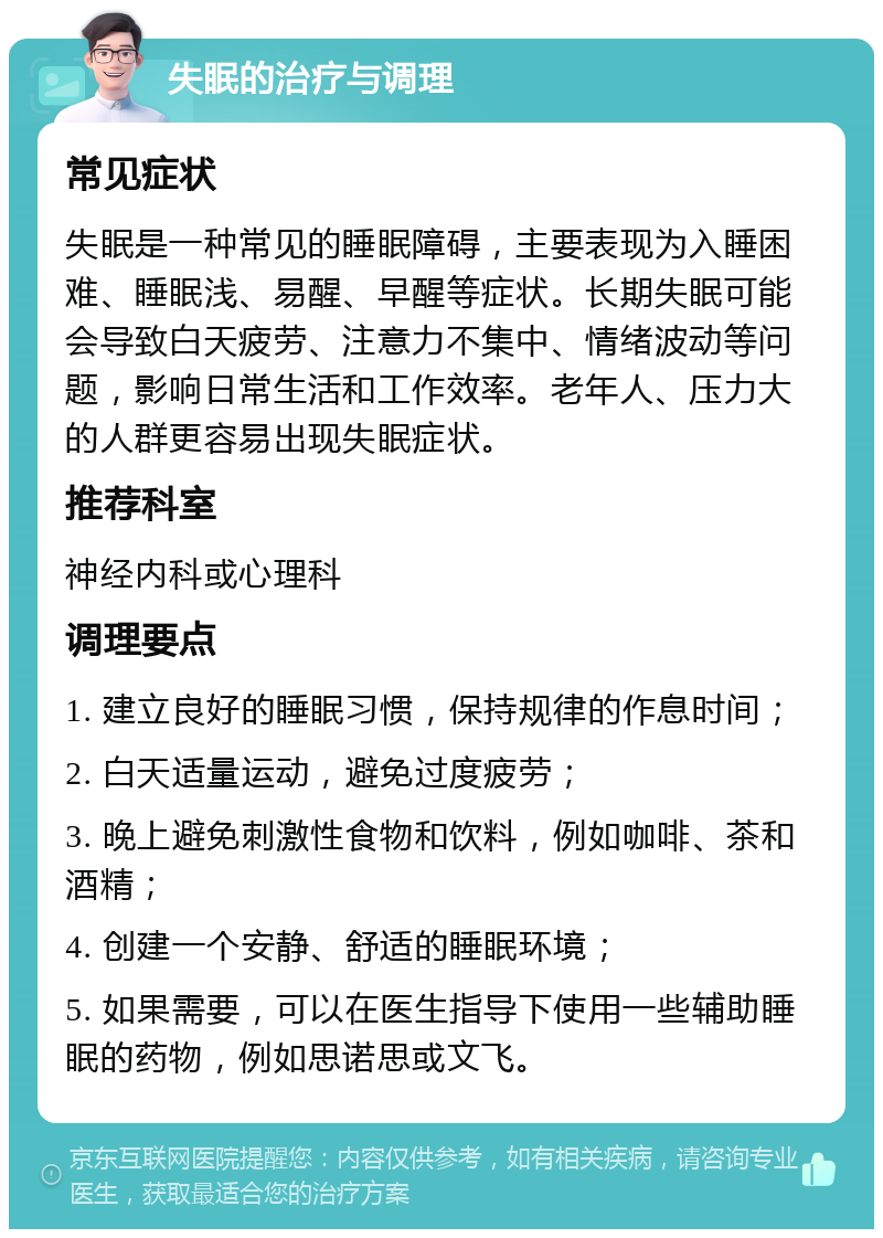 失眠的治疗与调理 常见症状 失眠是一种常见的睡眠障碍，主要表现为入睡困难、睡眠浅、易醒、早醒等症状。长期失眠可能会导致白天疲劳、注意力不集中、情绪波动等问题，影响日常生活和工作效率。老年人、压力大的人群更容易出现失眠症状。 推荐科室 神经内科或心理科 调理要点 1. 建立良好的睡眠习惯，保持规律的作息时间； 2. 白天适量运动，避免过度疲劳； 3. 晚上避免刺激性食物和饮料，例如咖啡、茶和酒精； 4. 创建一个安静、舒适的睡眠环境； 5. 如果需要，可以在医生指导下使用一些辅助睡眠的药物，例如思诺思或文飞。