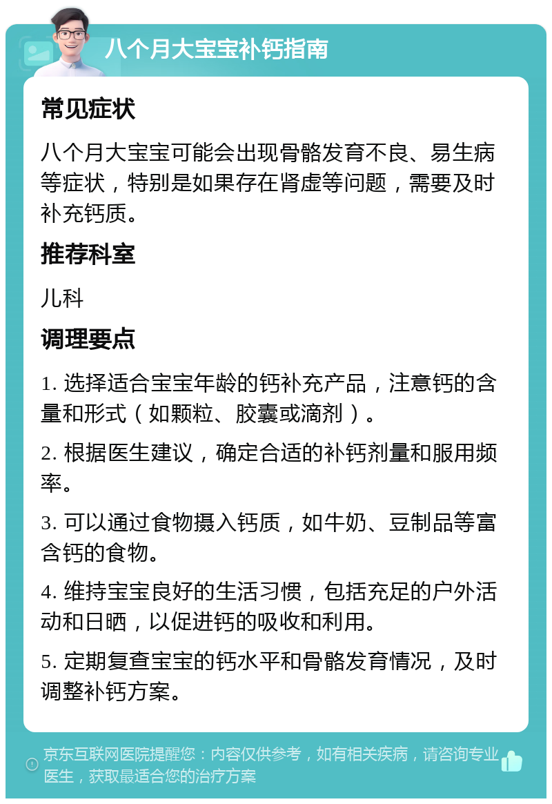 八个月大宝宝补钙指南 常见症状 八个月大宝宝可能会出现骨骼发育不良、易生病等症状，特别是如果存在肾虚等问题，需要及时补充钙质。 推荐科室 儿科 调理要点 1. 选择适合宝宝年龄的钙补充产品，注意钙的含量和形式（如颗粒、胶囊或滴剂）。 2. 根据医生建议，确定合适的补钙剂量和服用频率。 3. 可以通过食物摄入钙质，如牛奶、豆制品等富含钙的食物。 4. 维持宝宝良好的生活习惯，包括充足的户外活动和日晒，以促进钙的吸收和利用。 5. 定期复查宝宝的钙水平和骨骼发育情况，及时调整补钙方案。